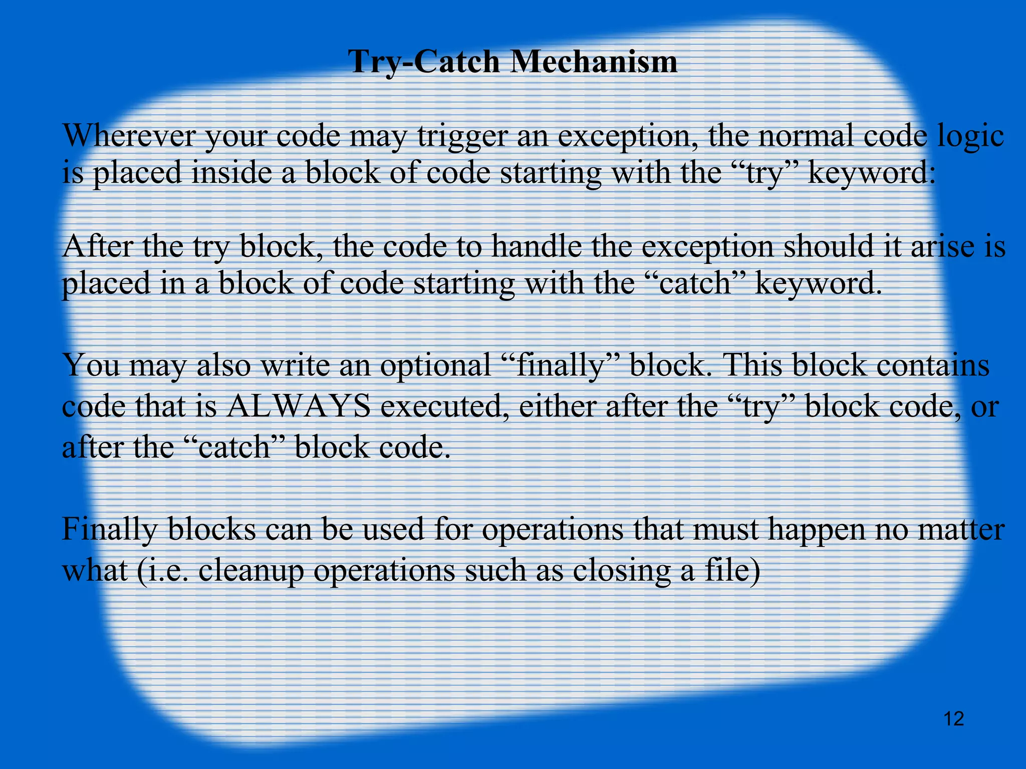 12
Try-Catch Mechanism
Wherever your code may trigger an exception, the normal code logic
is placed inside a block of code starting with the “try” keyword:
After the try block, the code to handle the exception should it arise is
placed in a block of code starting with the “catch” keyword.
You may also write an optional “finally” block. This block contains
code that is ALWAYS executed, either after the “try” block code, or
after the “catch” block code.
Finally blocks can be used for operations that must happen no matter
what (i.e. cleanup operations such as closing a file)
 
