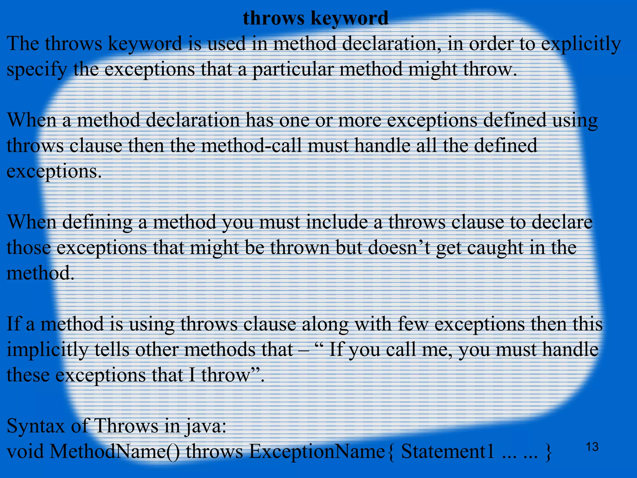 13
throws keyword
The throws keyword is used in method declaration, in order to explicitly
specify the exceptions that a particular method might throw.
When a method declaration has one or more exceptions defined using
throws clause then the method-call must handle all the defined
exceptions.
When defining a method you must include a throws clause to declare
those exceptions that might be thrown but doesn’t get caught in the
method.
If a method is using throws clause along with few exceptions then this
implicitly tells other methods that – “ If you call me, you must handle
these exceptions that I throw”.
Syntax of Throws in java:
void MethodName() throws ExceptionName{ Statement1 ... ... }
 