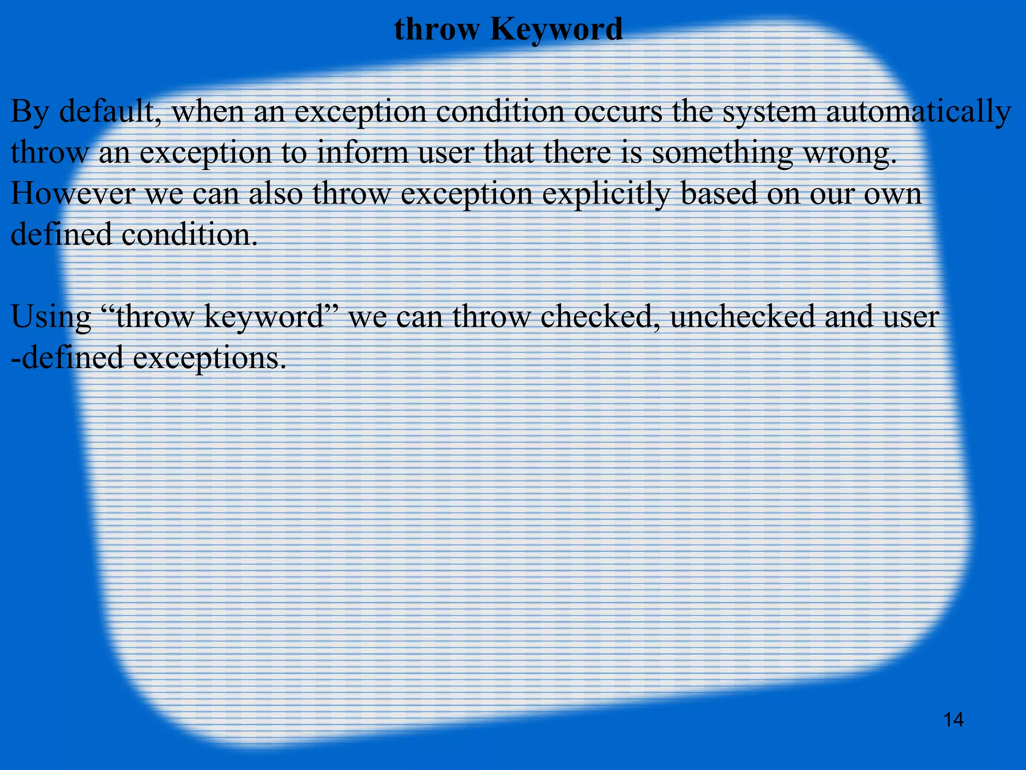 14
throw Keyword
By default, when an exception condition occurs the system automatically
throw an exception to inform user that there is something wrong.
However we can also throw exception explicitly based on our own
defined condition.
Using “throw keyword” we can throw checked, unchecked and user
-defined exceptions.
 