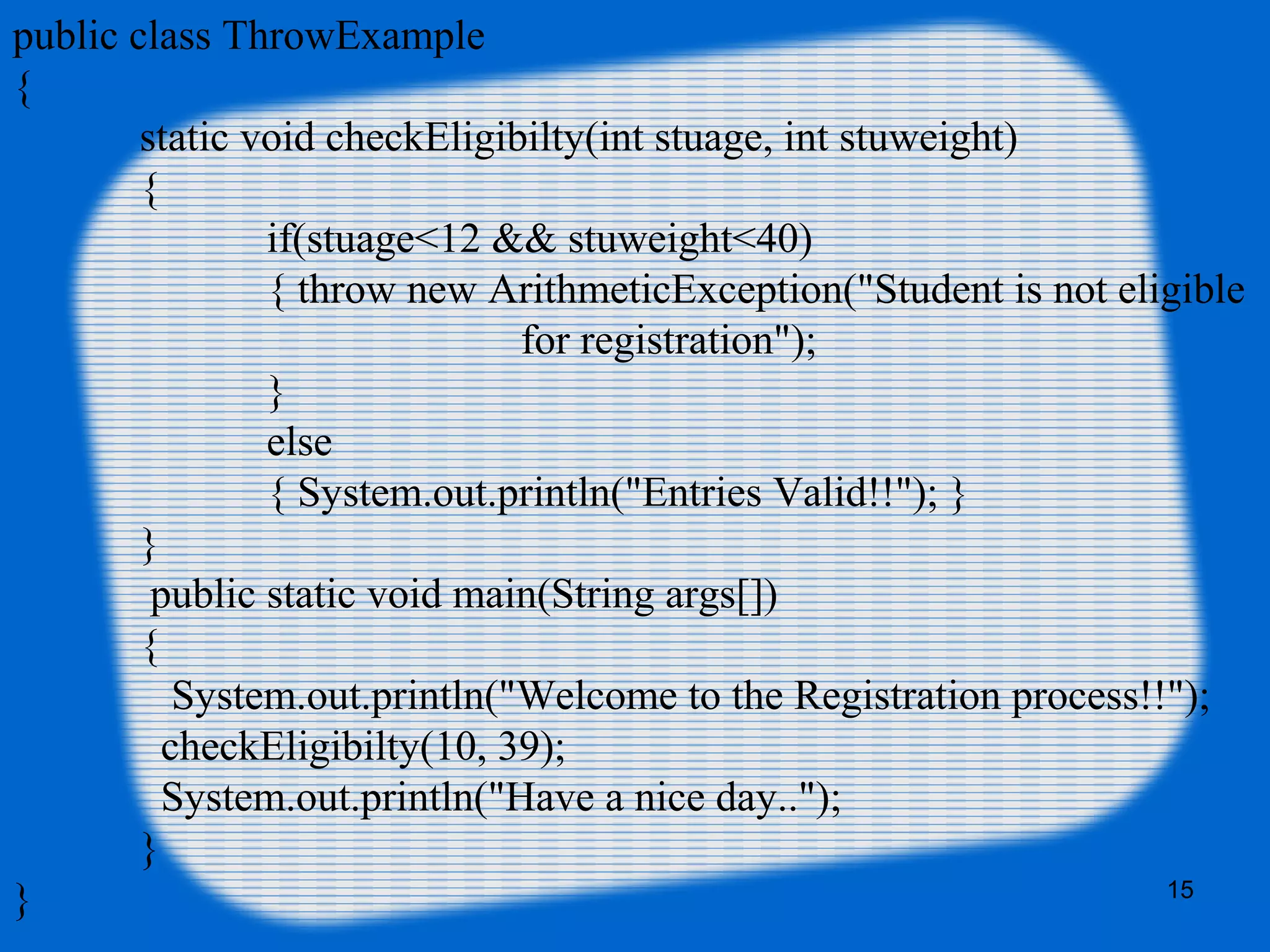 15
public class ThrowExample
{
static void checkEligibilty(int stuage, int stuweight)
{
if(stuage<12 && stuweight<40)
{ throw new ArithmeticException("Student is not eligible
for registration");
}
else
{ System.out.println("Entries Valid!!"); }
}
public static void main(String args[])
{
System.out.println("Welcome to the Registration process!!");
checkEligibilty(10, 39);
System.out.println("Have a nice day..");
}
}
 