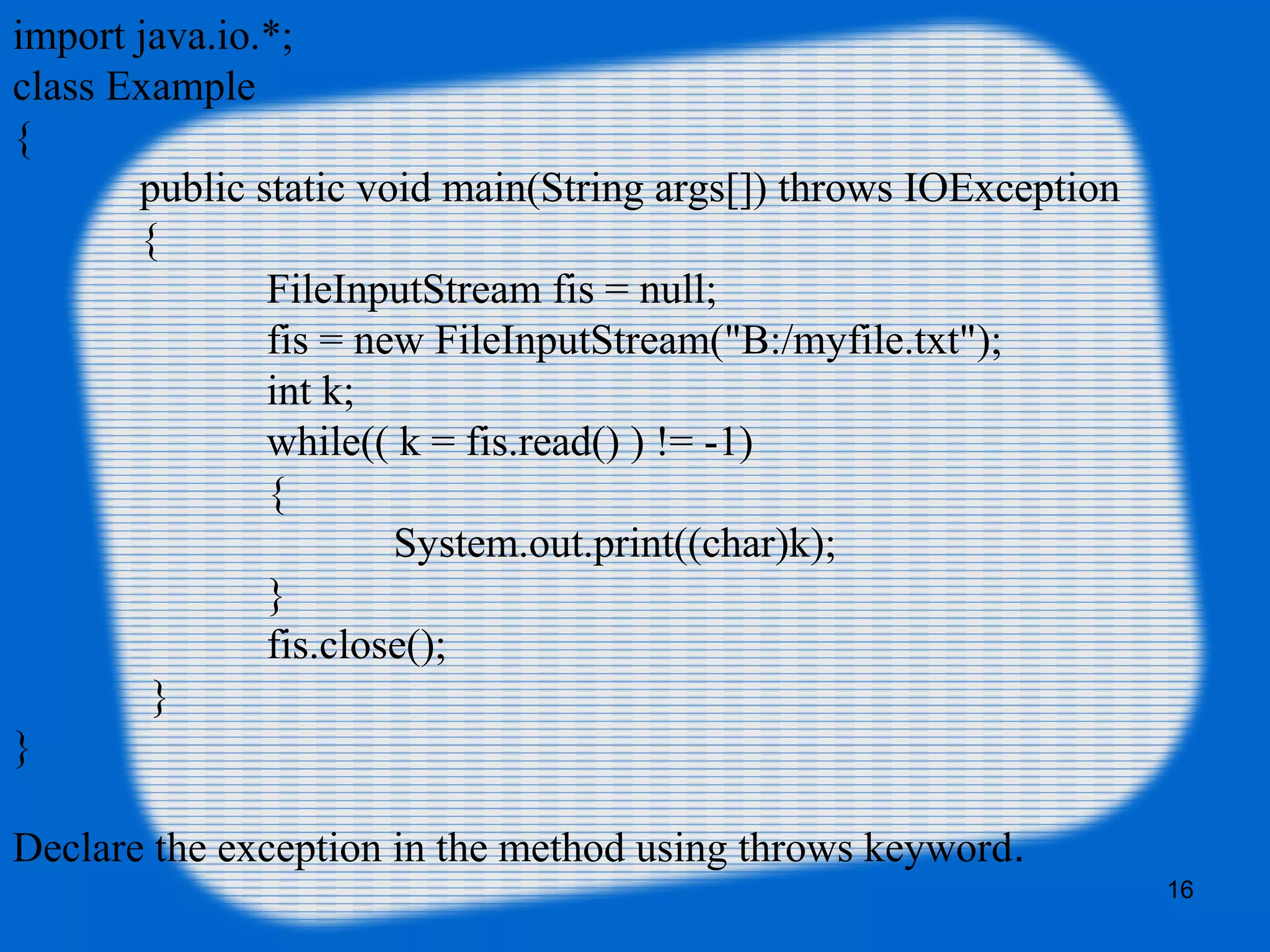 16
import java.io.*;
class Example
{
public static void main(String args[]) throws IOException
{
FileInputStream fis = null;
fis = new FileInputStream("B:/myfile.txt");
int k;
while(( k = fis.read() ) != -1)
{
System.out.print((char)k);
}
fis.close();
}
}
Declare the exception in the method using throws keyword.
 