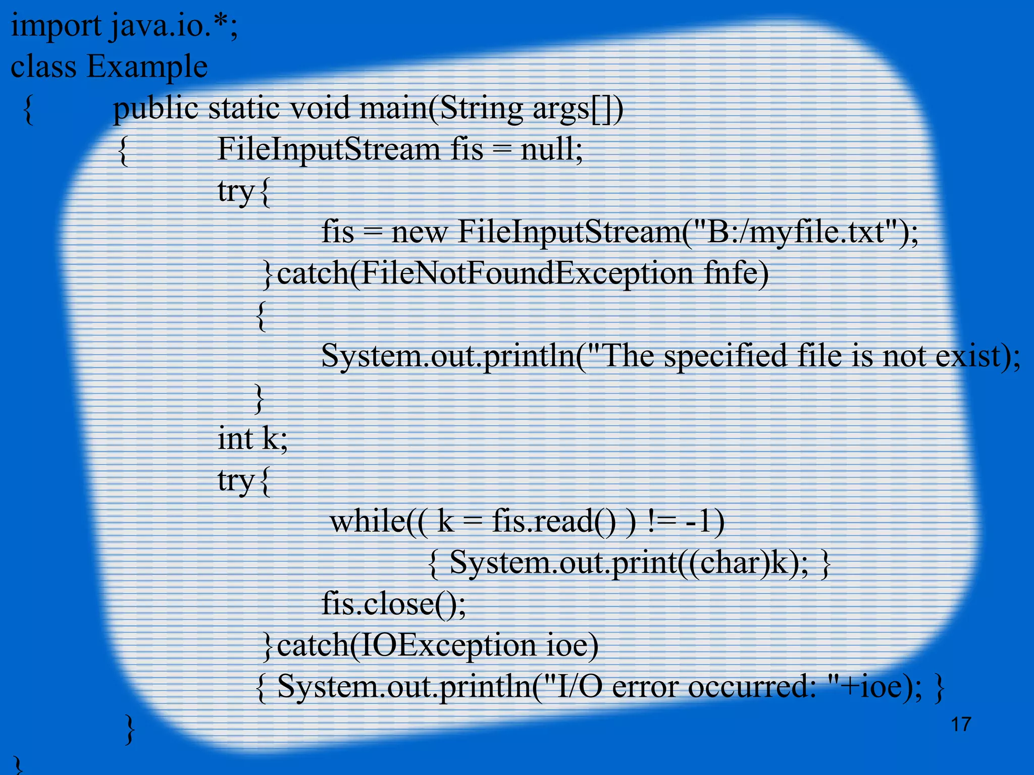 17
import java.io.*;
class Example
{ public static void main(String args[])
{ FileInputStream fis = null;
try{
fis = new FileInputStream("B:/myfile.txt");
}catch(FileNotFoundException fnfe)
{
System.out.println("The specified file is not exist);
}
int k;
try{
while(( k = fis.read() ) != -1)
{ System.out.print((char)k); }
fis.close();
}catch(IOException ioe)
{ System.out.println("I/O error occurred: "+ioe); }
}
 