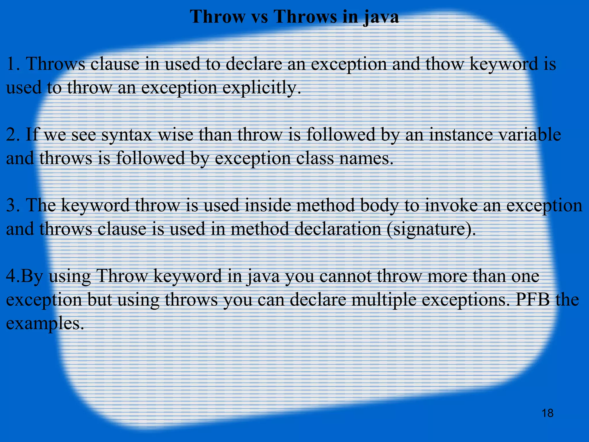 18
Throw vs Throws in java
1. Throws clause in used to declare an exception and thow keyword is
used to throw an exception explicitly.
2. If we see syntax wise than throw is followed by an instance variable
and throws is followed by exception class names.
3. The keyword throw is used inside method body to invoke an exception
and throws clause is used in method declaration (signature).
4.By using Throw keyword in java you cannot throw more than one
exception but using throws you can declare multiple exceptions. PFB the
examples.
 