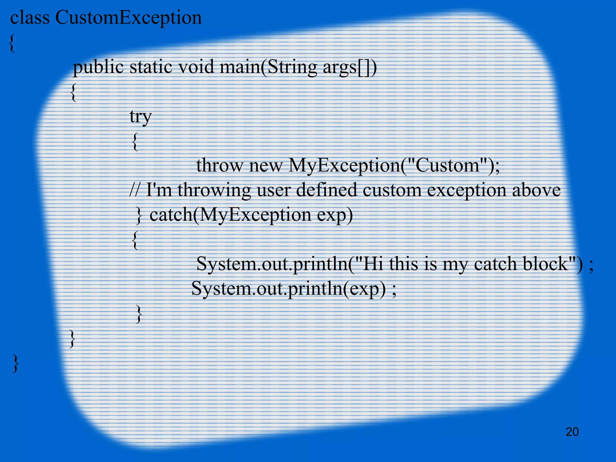 20
class CustomException
{
public static void main(String args[])
{
try
{
throw new MyException("Custom");
// I'm throwing user defined custom exception above
} catch(MyException exp)
{
System.out.println("Hi this is my catch block") ;
System.out.println(exp) ;
}
}
}
 