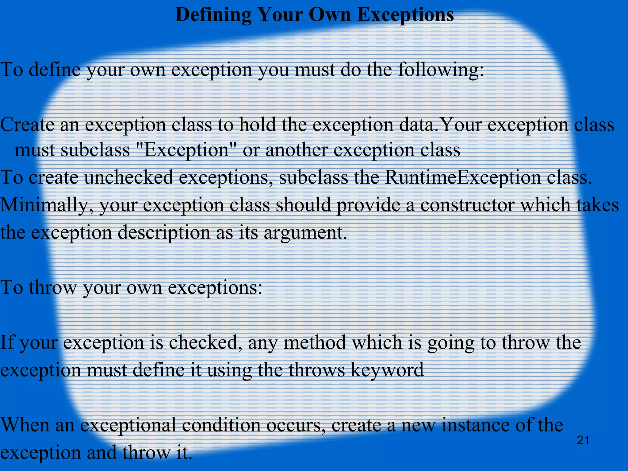 21
Defining Your Own Exceptions
To define your own exception you must do the following:
Create an exception class to hold the exception data.Your exception class
must subclass "Exception" or another exception class
To create unchecked exceptions, subclass the RuntimeException class.
Minimally, your exception class should provide a constructor which takes
the exception description as its argument.
To throw your own exceptions:
If your exception is checked, any method which is going to throw the
exception must define it using the throws keyword
When an exceptional condition occurs, create a new instance of the
exception and throw it.
 
