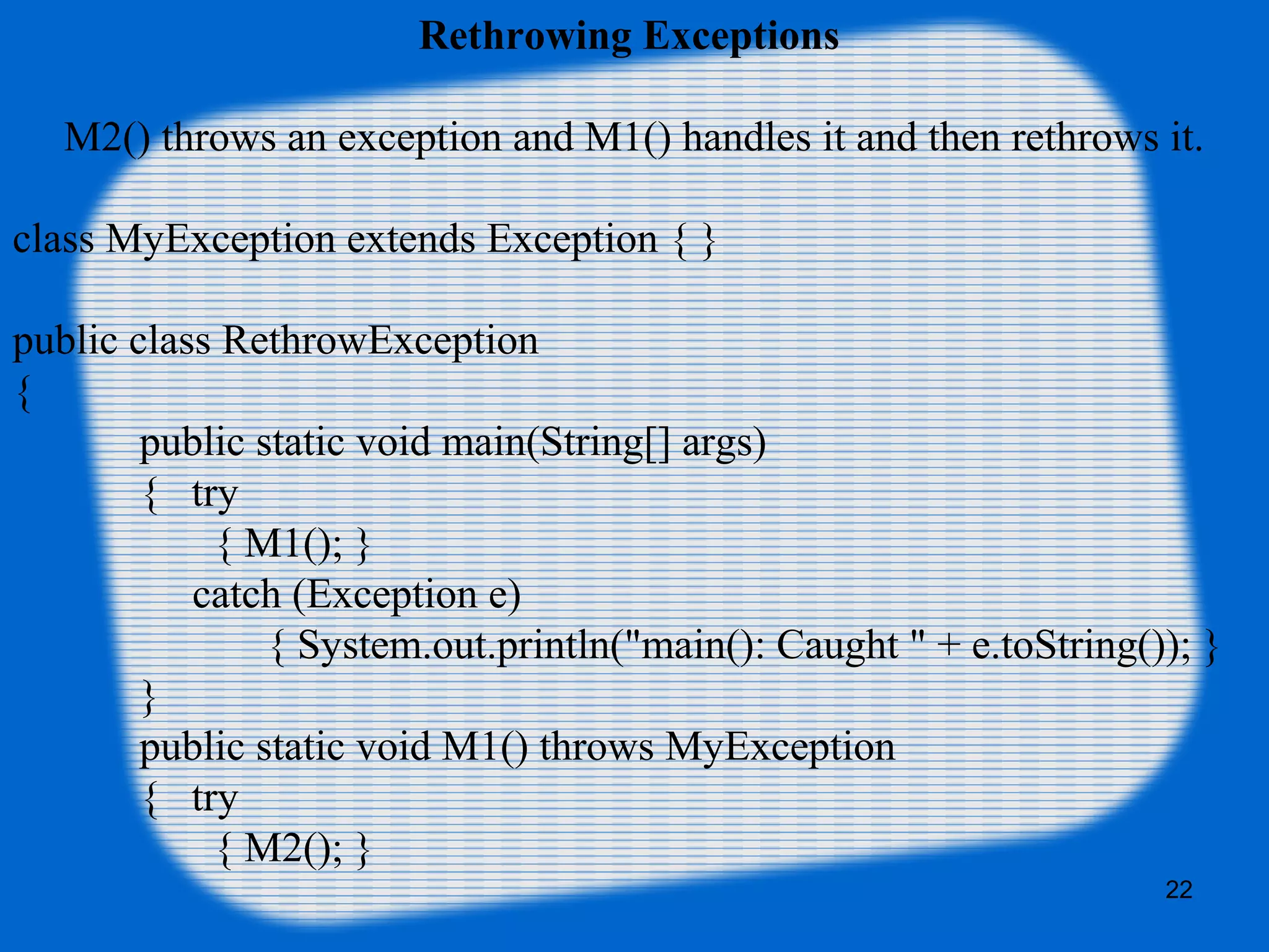 22
Rethrowing Exceptions 
M2() throws an exception and M1() handles it and then rethrows it.
class MyException extends Exception { }
public class RethrowException 
{   
public static void main(String[] args) 
{   try 
       { M1(); } 
          catch (Exception e) 
    { System.out.println("main(): Caught " + e.toString()); }
  }   
public static void M1() throws MyException 
{   try 
       { M2(); } 
 