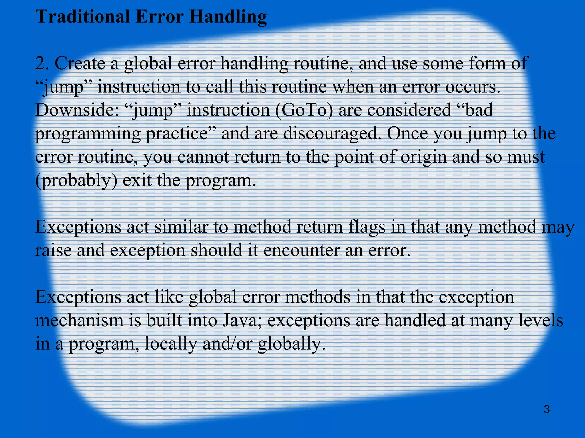 3
Traditional Error Handling
2. Create a global error handling routine, and use some form of
“jump” instruction to call this routine when an error occurs.
Downside: “jump” instruction (GoTo) are considered “bad
programming practice” and are discouraged. Once you jump to the
error routine, you cannot return to the point of origin and so must
(probably) exit the program.
Exceptions act similar to method return flags in that any method may
raise and exception should it encounter an error.
Exceptions act like global error methods in that the exception
mechanism is built into Java; exceptions are handled at many levels
in a program, locally and/or globally.
 