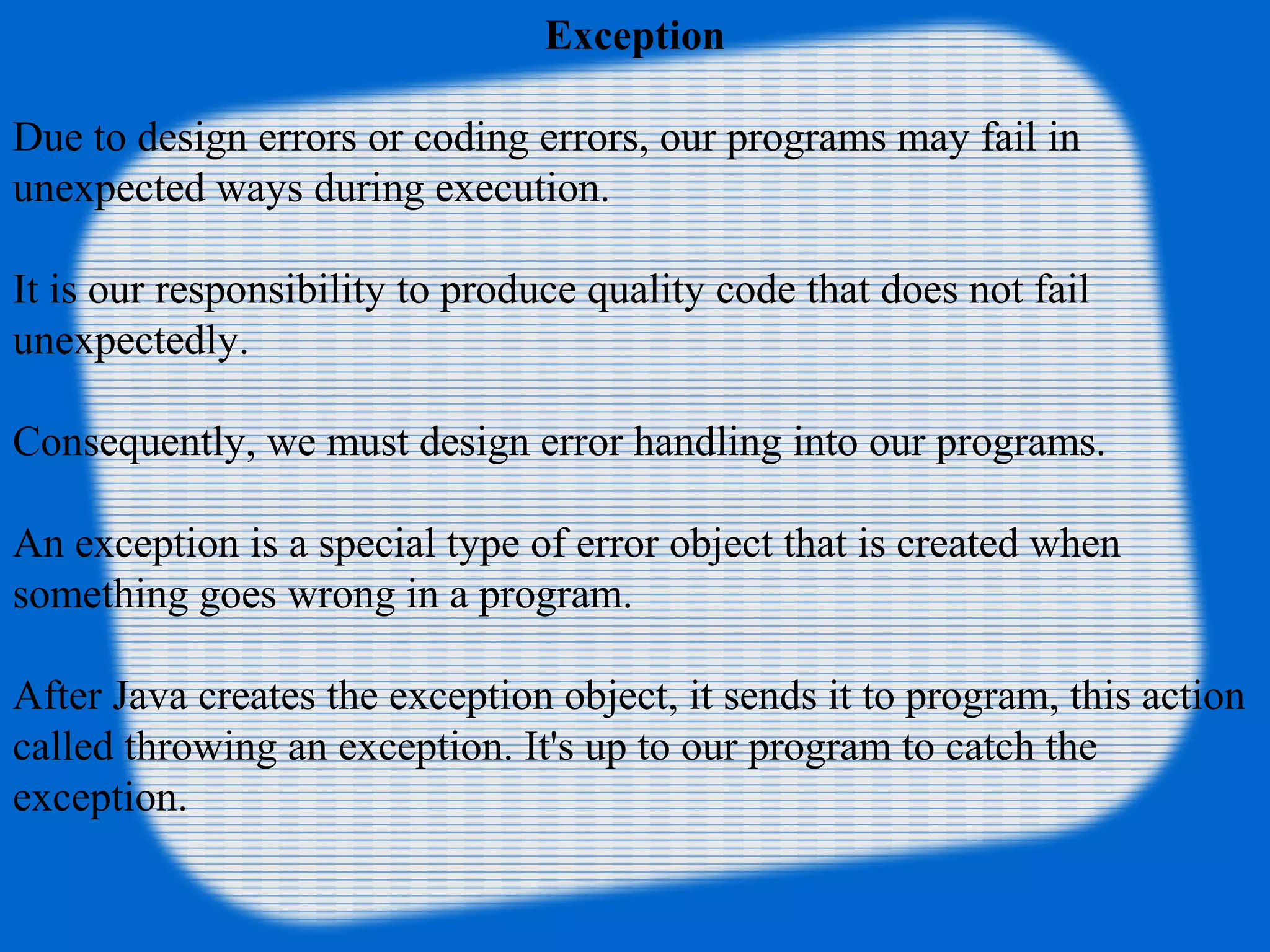 Exception
Due to design errors or coding errors, our programs may fail in
unexpected ways during execution.
It is our responsibility to produce quality code that does not fail
unexpectedly.
Consequently, we must design error handling into our programs.
An exception is a special type of error object that is created when
something goes wrong in a program.
After Java creates the exception object, it sends it to program, this action
called throwing an exception. It's up to our program to catch the
exception.
 