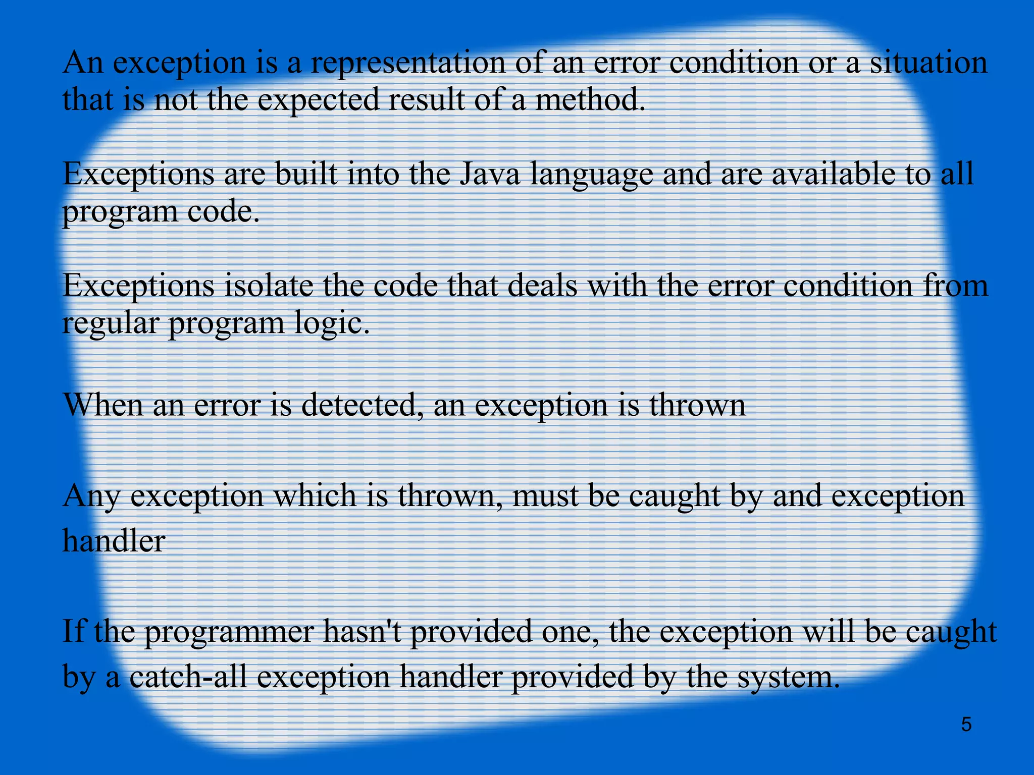 5
An exception is a representation of an error condition or a situation
that is not the expected result of a method.
Exceptions are built into the Java language and are available to all
program code.
Exceptions isolate the code that deals with the error condition from
regular program logic.
When an error is detected, an exception is thrown
Any exception which is thrown, must be caught by and exception
handler
If the programmer hasn't provided one, the exception will be caught
by a catch-all exception handler provided by the system.
 