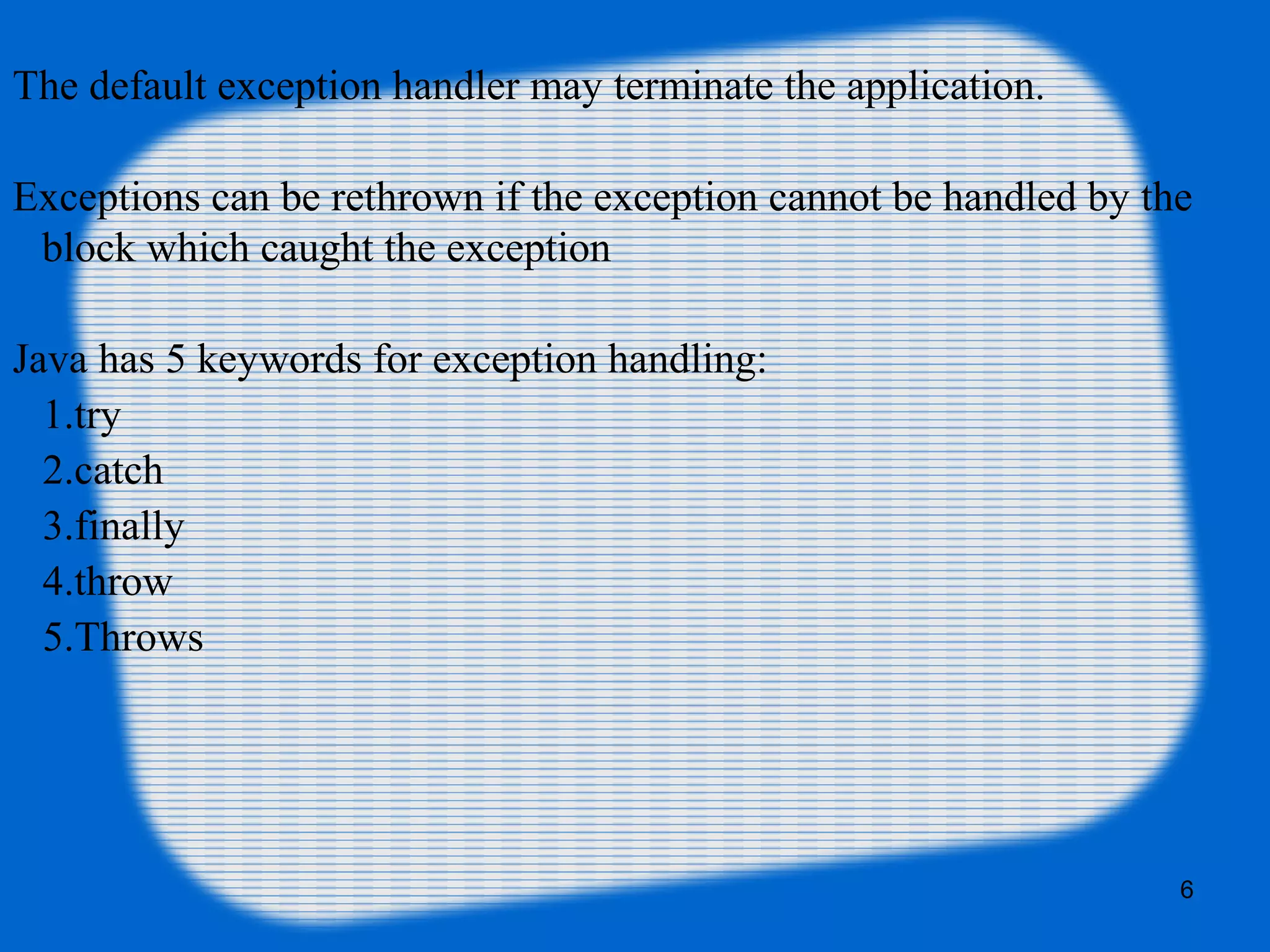 6
The default exception handler may terminate the application.
Exceptions can be rethrown if the exception cannot be handled by the
block which caught the exception
Java has 5 keywords for exception handling:
1.try
2.catch
3.finally
4.throw
5.Throws
 