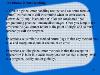 3
Traditional Error Handling
2. Create a global error handling routine, and use some form of
“jump” instruction to call this routine when an error occurs.
Downside: “jump” instruction (GoTo) are considered “bad
programming practice” and are discouraged. Once you jump to the
error routine, you cannot return to the point of origin and so must
(probably) exit the program.
Exceptions act similar to method return flags in that any method may
raise and exception should it encounter an error.
Exceptions act like global error methods in that the exception
mechanism is built into Java; exceptions are handled at many levels
in a program, locally and/or globally.
 