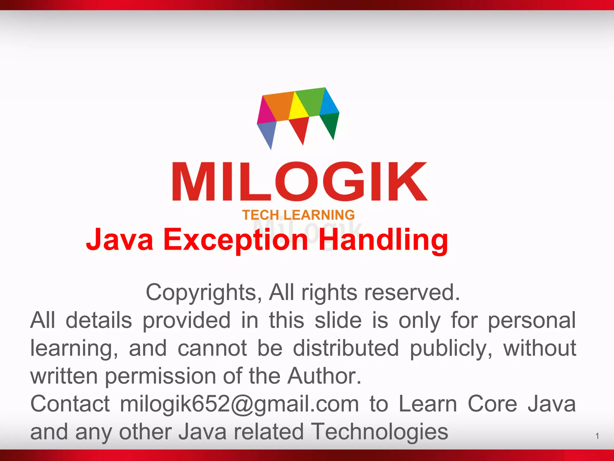 1
Java Exception Handling
Copyrights, All rights reserved.
All details provided in this slide is only for personal
learning, and cannot be distributed publicly, without
written permission of the Author.
Contact milogik652@gmail.com to Learn Core Java
and any other Java related Technologies
 