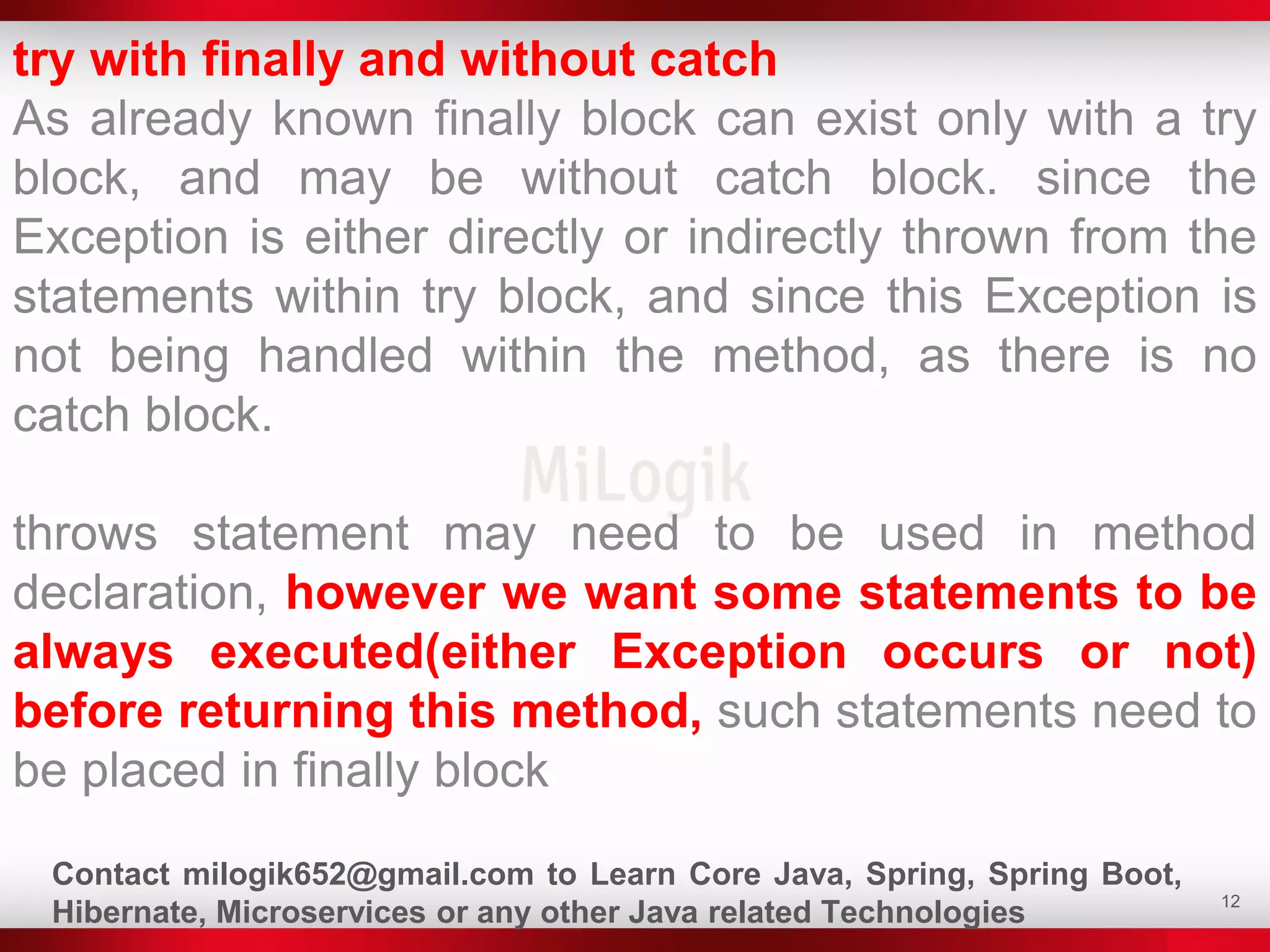 12
try with finally and without catch
As already known finally block can exist only with a try
block, and may be without catch block. since the
Exception is either directly or indirectly thrown from the
statements within try block, and since this Exception is
not being handled within the method, as there is no
catch block.
throws statement may need to be used in method
declaration, however we want some statements to be
always executed(either Exception occurs or not)
before returning this method, such statements need to
be placed in finally block
Contact milogik652@gmail.com to Learn Core Java, Spring, Spring Boot,
Hibernate, Microservices or any other Java related Technologies
 