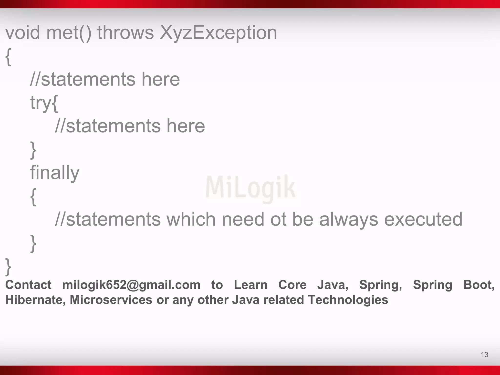 13
void met() throws XyzException
{
//statements here
try{
//statements here
}
finally
{
//statements which need ot be always executed
}
}
Contact milogik652@gmail.com to Learn Core Java, Spring, Spring Boot,
Hibernate, Microservices or any other Java related Technologies
 