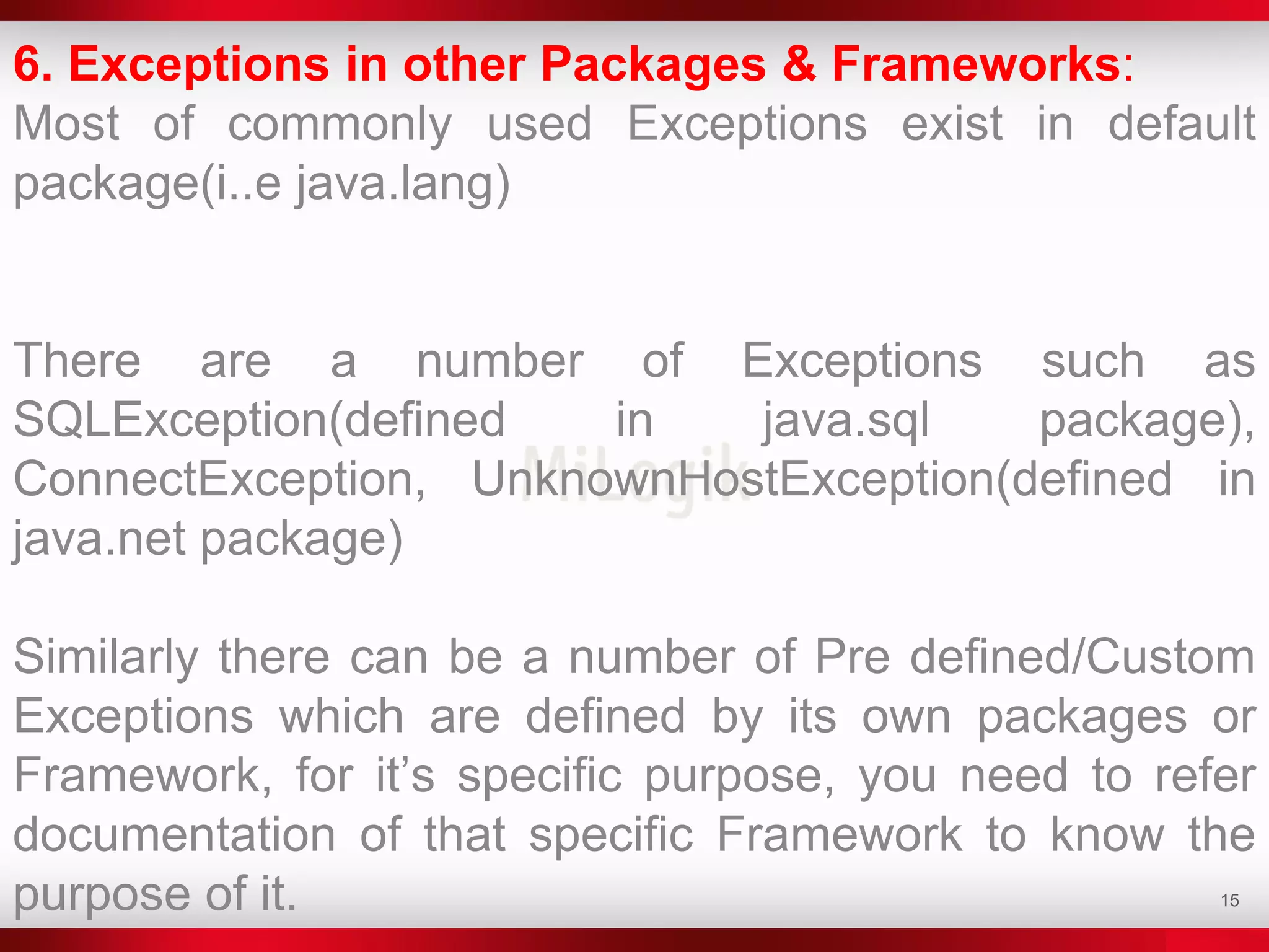 15
6. Exceptions in other Packages & Frameworks:
Most of commonly used Exceptions exist in default
package(i..e java.lang)
There are a number of Exceptions such as
SQLException(defined in java.sql package),
ConnectException, UnknownHostException(defined in
java.net package)
Similarly there can be a number of Pre defined/Custom
Exceptions which are defined by its own packages or
Framework, for it’s specific purpose, you need to refer
documentation of that specific Framework to know the
purpose of it.
 