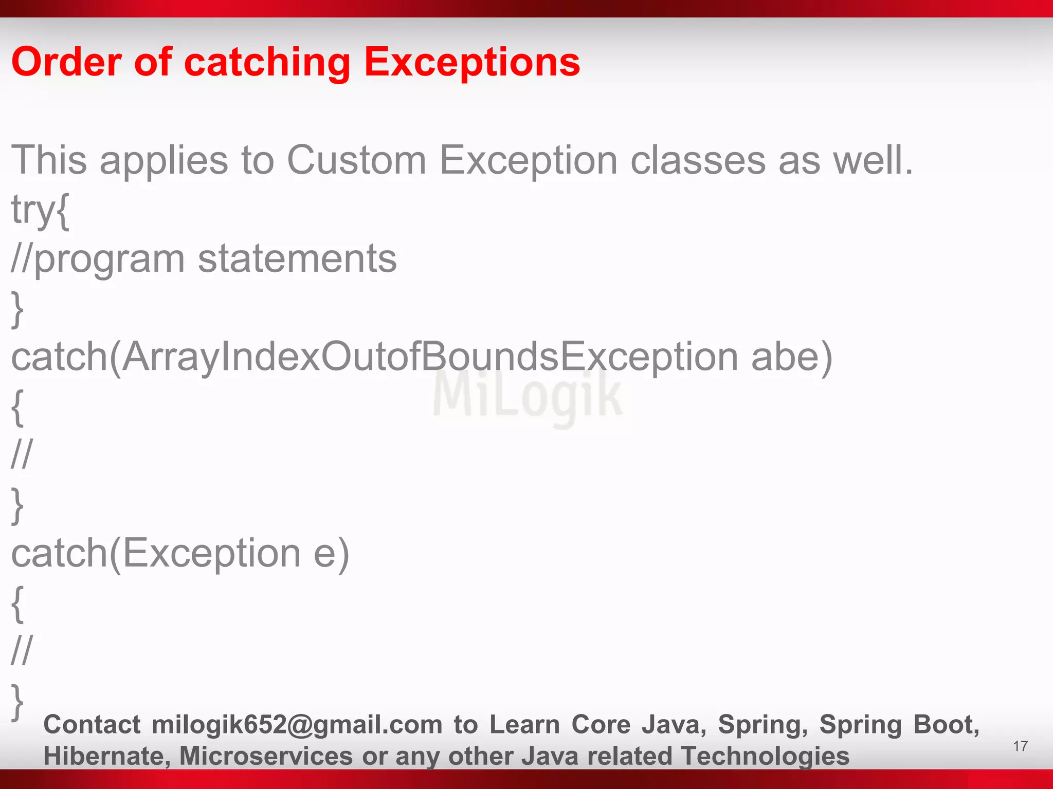 17
Order of catching Exceptions
This applies to Custom Exception classes as well.
try{
//program statements
}
catch(ArrayIndexOutofBoundsException abe)
{
//
}
catch(Exception e)
{
//
} Contact milogik652@gmail.com to Learn Core Java, Spring, Spring Boot,
Hibernate, Microservices or any other Java related Technologies
 