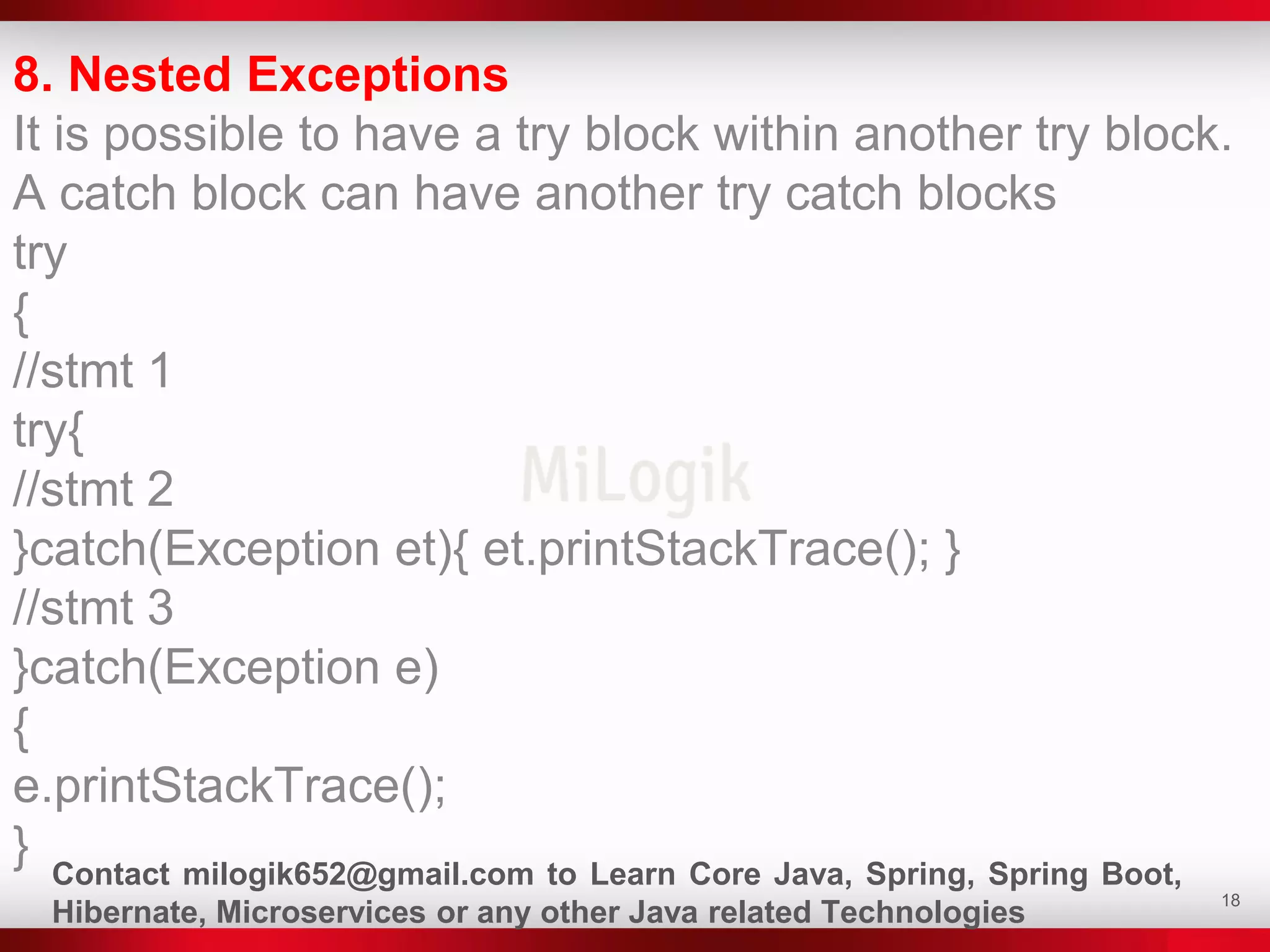 18
8. Nested Exceptions
It is possible to have a try block within another try block.
A catch block can have another try catch blocks
try
{
//stmt 1
try{
//stmt 2
}catch(Exception et){ et.printStackTrace(); }
//stmt 3
}catch(Exception e)
{
e.printStackTrace();
} Contact milogik652@gmail.com to Learn Core Java, Spring, Spring Boot,
Hibernate, Microservices or any other Java related Technologies
 