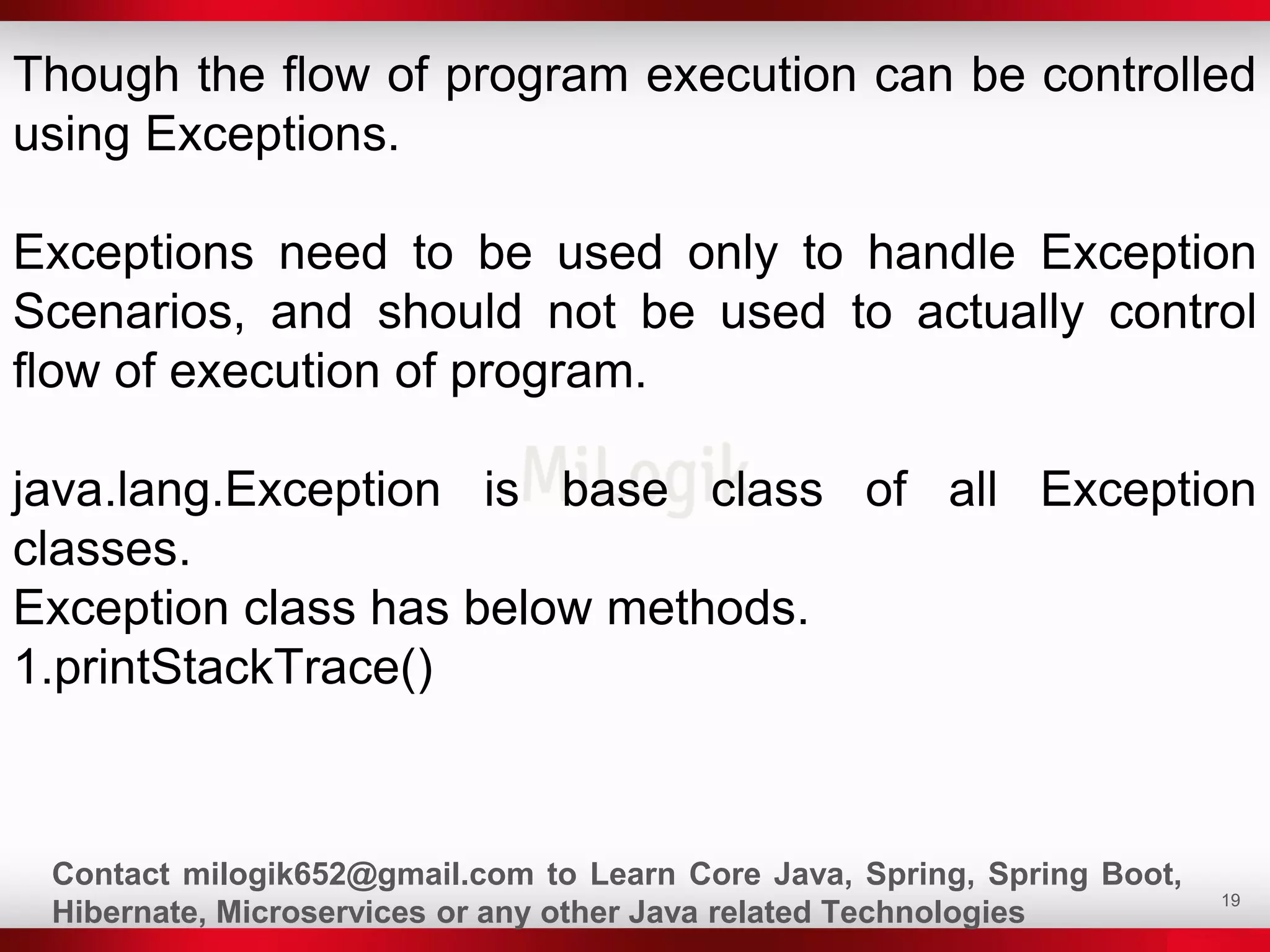 19
Though the flow of program execution can be controlled
using Exceptions.
Exceptions need to be used only to handle Exception
Scenarios, and should not be used to actually control
flow of execution of program.
java.lang.Exception is base class of all Exception
classes.
Exception class has below methods.
1.printStackTrace()
Contact milogik652@gmail.com to Learn Core Java, Spring, Spring Boot,
Hibernate, Microservices or any other Java related Technologies
 