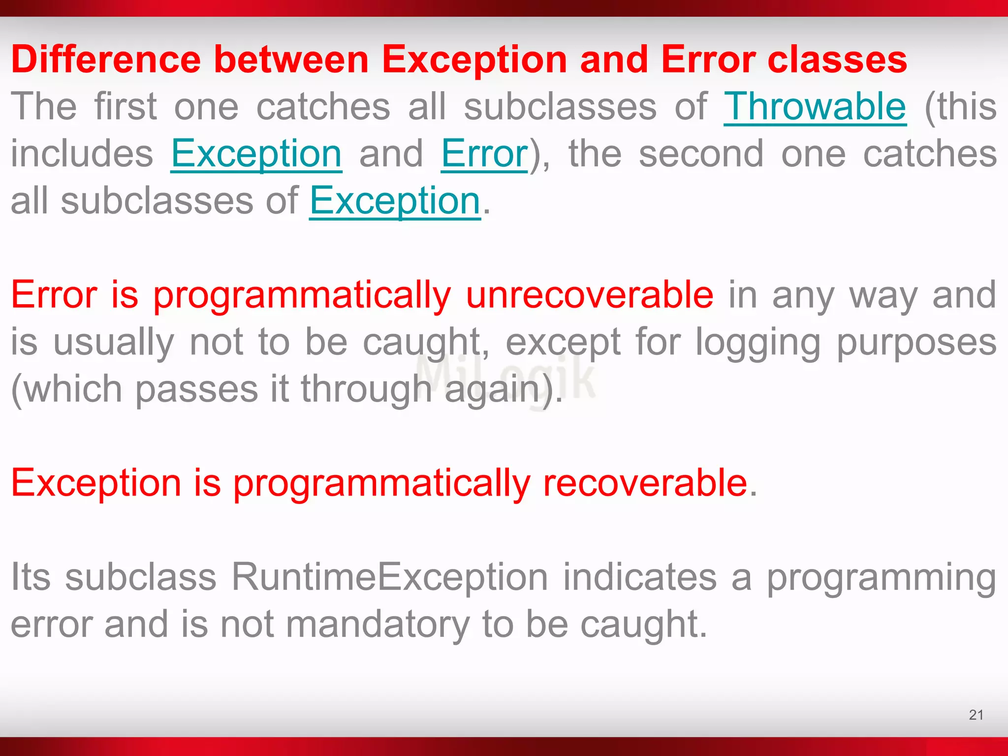 21
Difference between Exception and Error classes
The first one catches all subclasses of Throwable (this
includes Exception and Error), the second one catches
all subclasses of Exception.
Error is programmatically unrecoverable in any way and
is usually not to be caught, except for logging purposes
(which passes it through again).
Exception is programmatically recoverable.
Its subclass RuntimeException indicates a programming
error and is not mandatory to be caught.
 