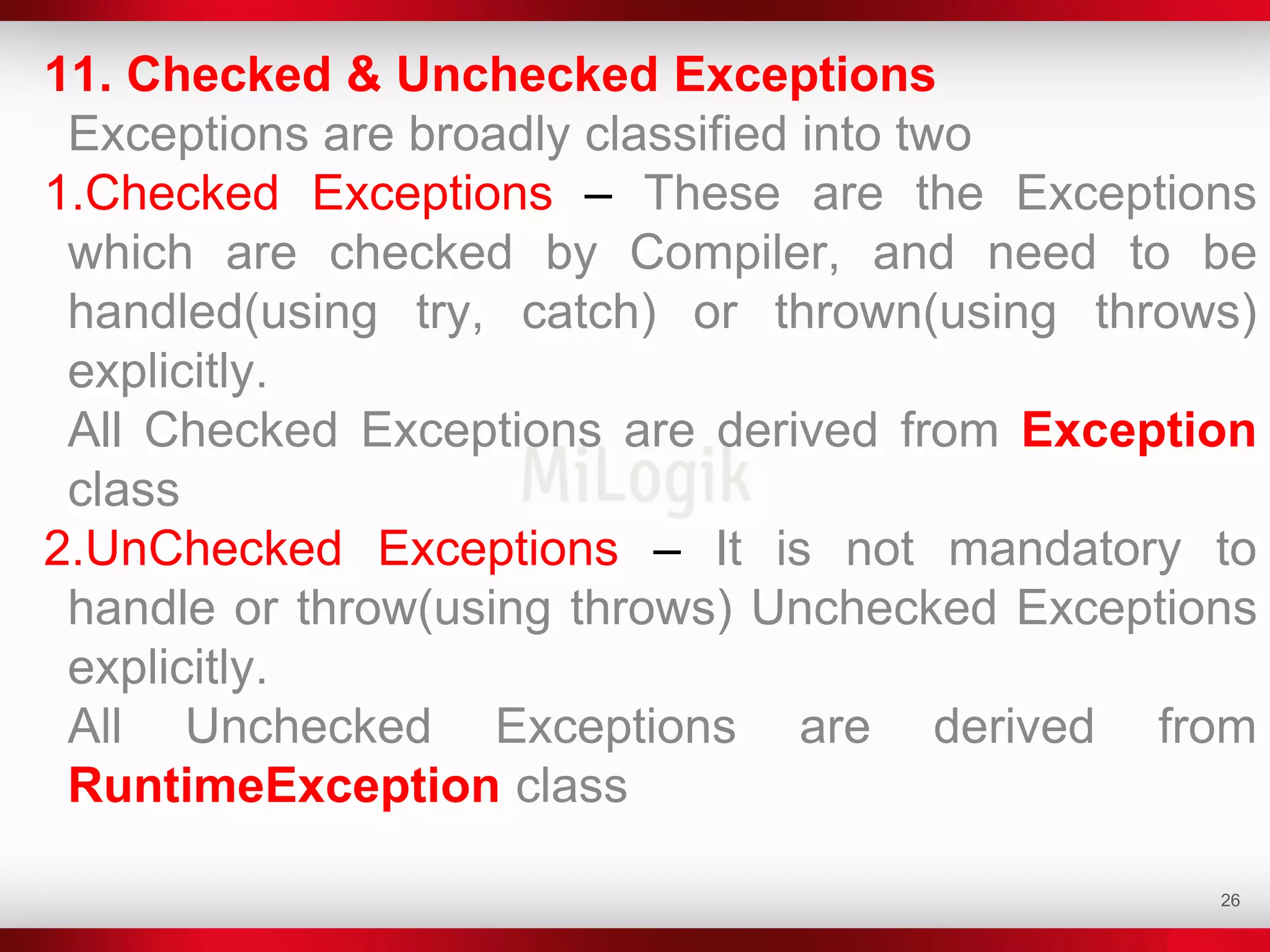 26
11. Checked & Unchecked Exceptions
Exceptions are broadly classified into two
1.Checked Exceptions – These are the Exceptions
which are checked by Compiler, and need to be
handled(using try, catch) or thrown(using throws)
explicitly.
All Checked Exceptions are derived from Exception
class
2.UnChecked Exceptions – It is not mandatory to
handle or throw(using throws) Unchecked Exceptions
explicitly.
All Unchecked Exceptions are derived from
RuntimeException class
 