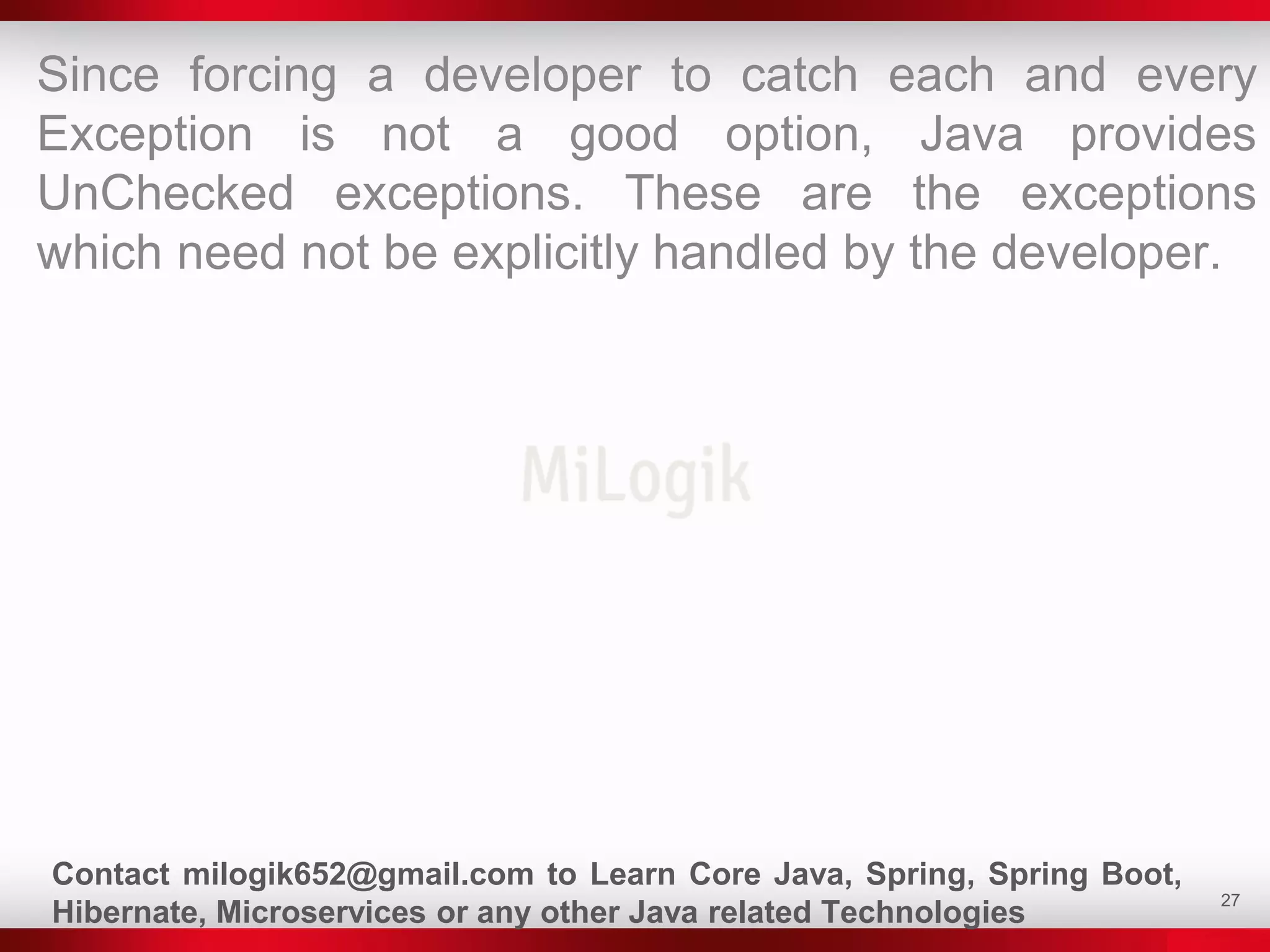 27
Since forcing a developer to catch each and every
Exception is not a good option, Java provides
UnChecked exceptions. These are the exceptions
which need not be explicitly handled by the developer.
Contact milogik652@gmail.com to Learn Core Java, Spring, Spring Boot,
Hibernate, Microservices or any other Java related Technologies
 