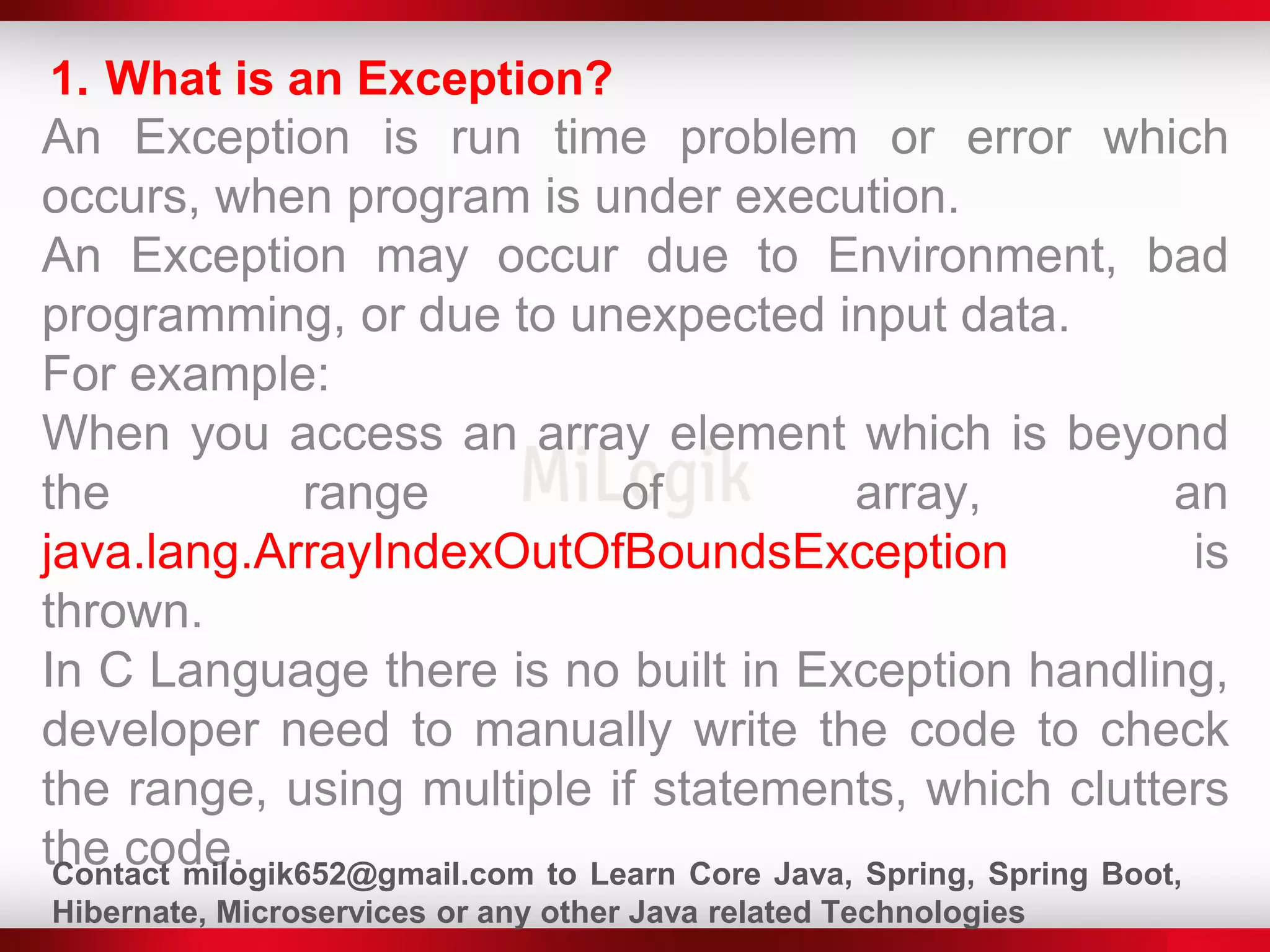 1. What is an Exception?
An Exception is run time problem or error which
occurs, when program is under execution.
An Exception may occur due to Environment, bad
programming, or due to unexpected input data.
For example:
When you access an array element which is beyond
the range of array, an
java.lang.ArrayIndexOutOfBoundsException is
thrown.
In C Language there is no built in Exception handling,
developer need to manually write the code to check
the range, using multiple if statements, which clutters
the code.Contact milogik652@gmail.com to Learn Core Java, Spring, Spring Boot,
Hibernate, Microservices or any other Java related Technologies
 