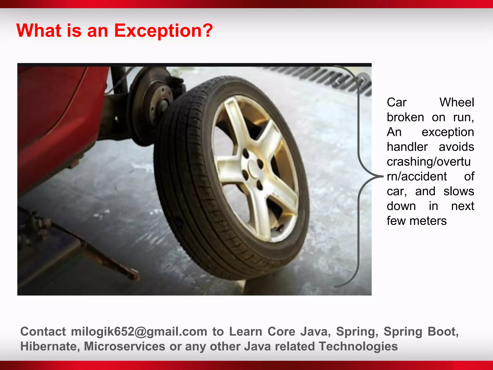 What is an Exception?
Car Wheel
broken on run,
An exception
handler avoids
crashing/overtu
rn/accident of
car, and slows
down in next
few meters
Contact milogik652@gmail.com to Learn Core Java, Spring, Spring Boot,
Hibernate, Microservices or any other Java related Technologies
 