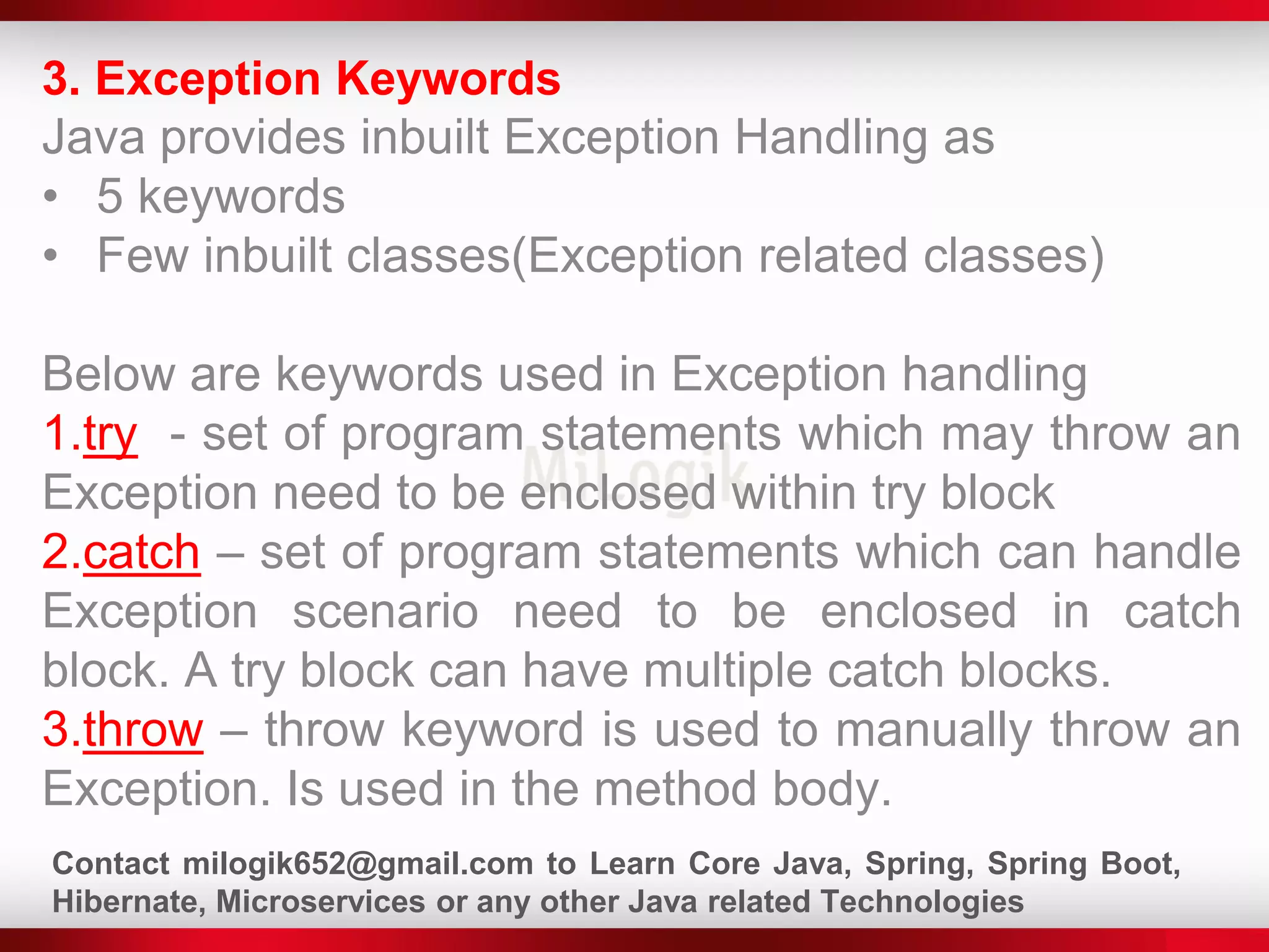 3. Exception Keywords
Java provides inbuilt Exception Handling as
• 5 keywords
• Few inbuilt classes(Exception related classes)
Below are keywords used in Exception handling
1.try - set of program statements which may throw an
Exception need to be enclosed within try block
2.catch – set of program statements which can handle
Exception scenario need to be enclosed in catch
block. A try block can have multiple catch blocks.
3.throw – throw keyword is used to manually throw an
Exception. Is used in the method body.
Contact milogik652@gmail.com to Learn Core Java, Spring, Spring Boot,
Hibernate, Microservices or any other Java related Technologies
 