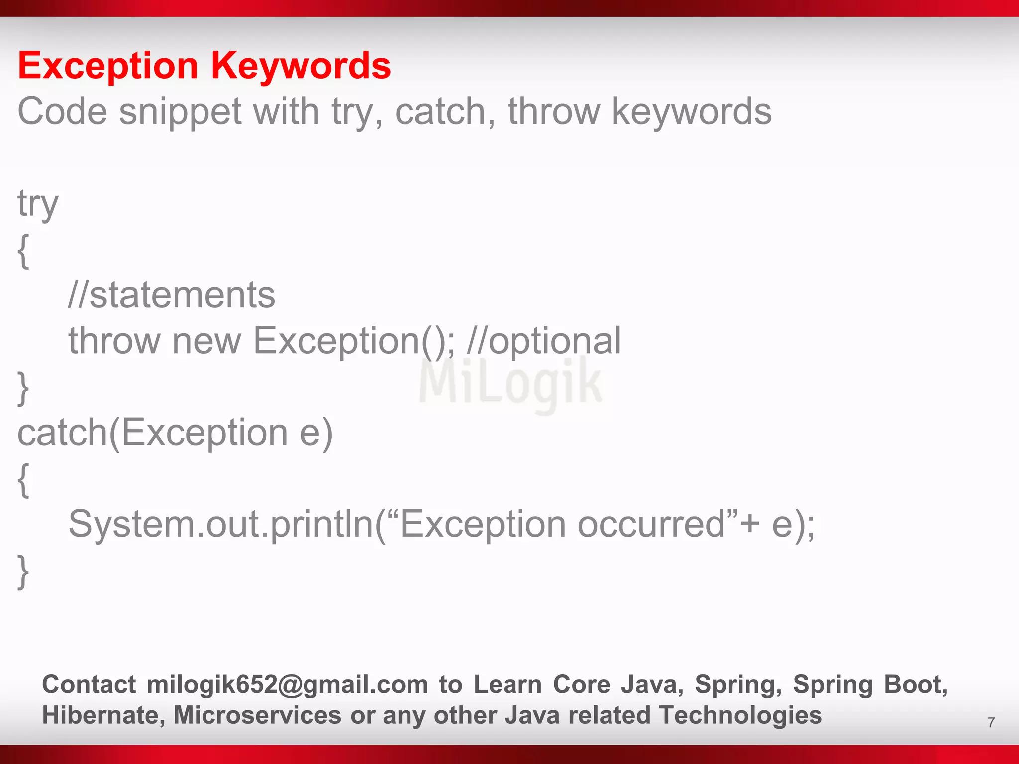 7
Exception Keywords
Code snippet with try, catch, throw keywords
try
{
//statements
throw new Exception(); //optional
}
catch(Exception e)
{
System.out.println(“Exception occurred”+ e);
}
Contact milogik652@gmail.com to Learn Core Java, Spring, Spring Boot,
Hibernate, Microservices or any other Java related Technologies
 