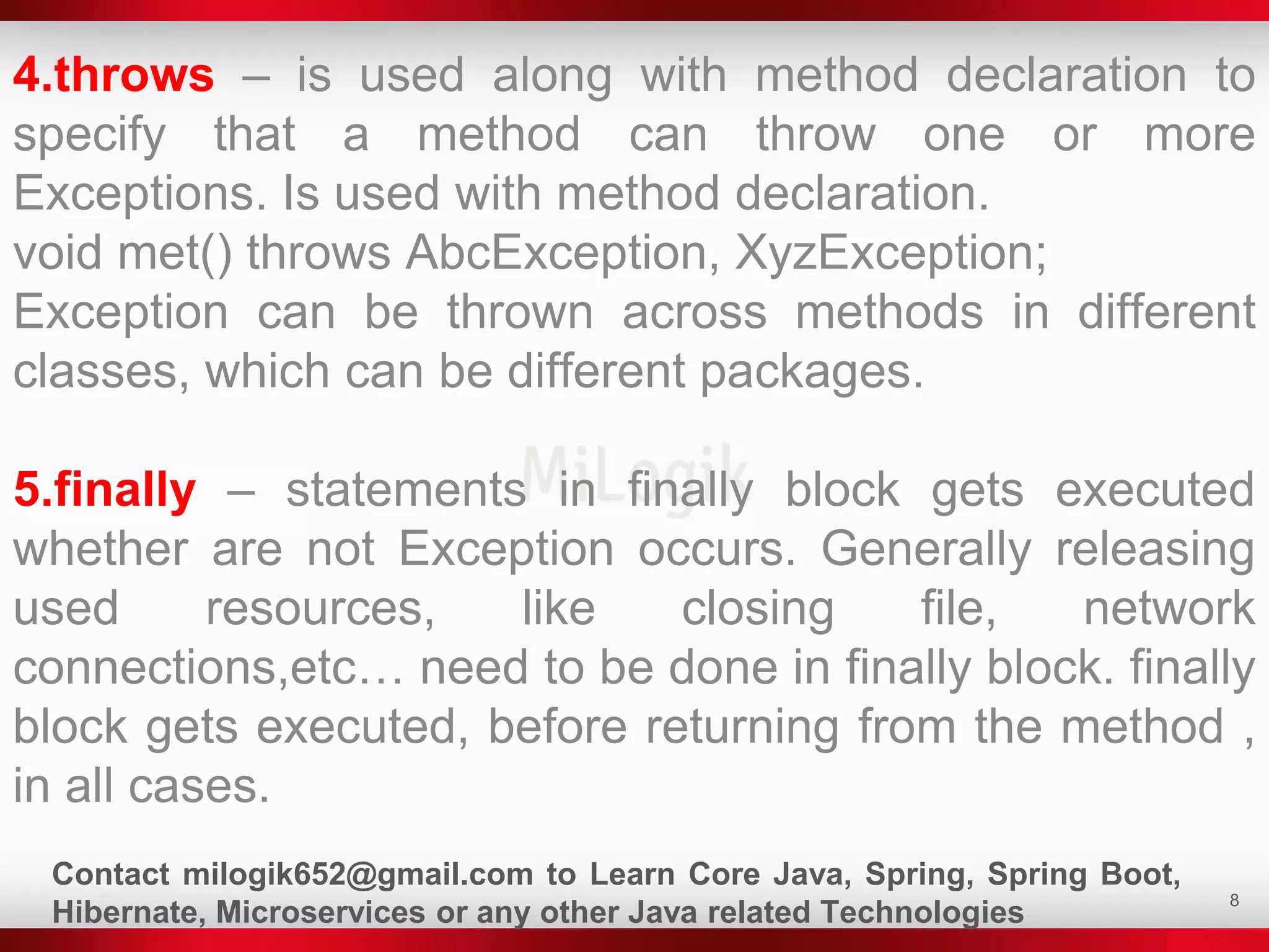 8
4.throws – is used along with method declaration to
specify that a method can throw one or more
Exceptions. Is used with method declaration.
void met() throws AbcException, XyzException;
Exception can be thrown across methods in different
classes, which can be different packages.
5.finally – statements in finally block gets executed
whether are not Exception occurs. Generally releasing
used resources, like closing file, network
connections,etc… need to be done in finally block. finally
block gets executed, before returning from the method ,
in all cases.
Contact milogik652@gmail.com to Learn Core Java, Spring, Spring Boot,
Hibernate, Microservices or any other Java related Technologies
 