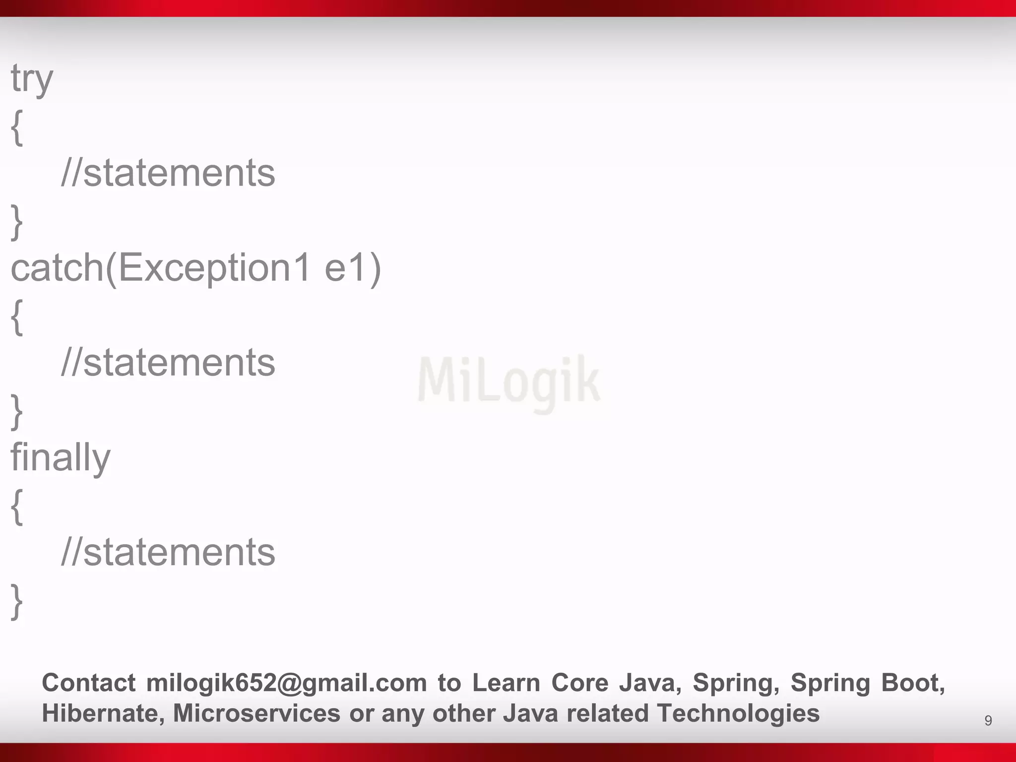 9
try
{
//statements
}
catch(Exception1 e1)
{
//statements
}
finally
{
//statements
}
Contact milogik652@gmail.com to Learn Core Java, Spring, Spring Boot,
Hibernate, Microservices or any other Java related Technologies
 