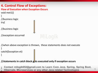 10
4. Control Flow of Exceptions:
Flow of Execution when Exception Occurs
void met1()
{
//business logic
try{
//business logic
//exception occurred
//when above exception is thrown, these statements does not execute
}
catch(Exception et)
{
//statements in catch block gets executed only if exception occurs
}
}
Contact milogik652@gmail.com to Learn Core Java, Spring, Spring Boot,
Hibernate, Microservices or any other Java related Technologies
 