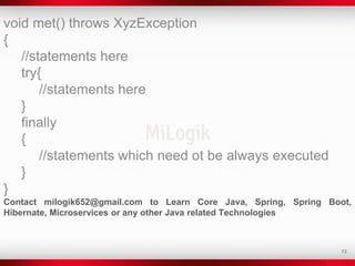 13
void met() throws XyzException
{
//statements here
try{
//statements here
}
finally
{
//statements which need ot be always executed
}
}
Contact milogik652@gmail.com to Learn Core Java, Spring, Spring Boot,
Hibernate, Microservices or any other Java related Technologies
 
