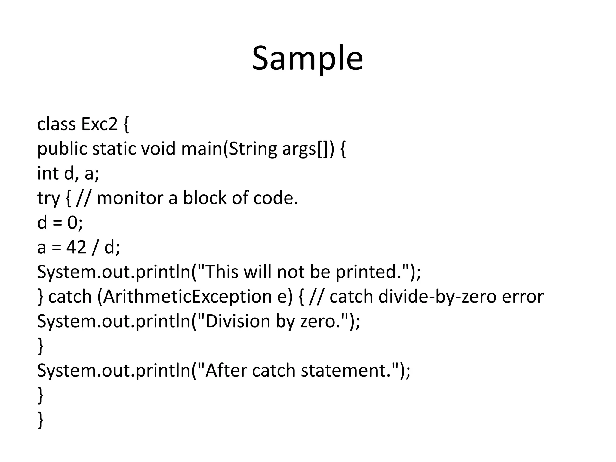 Sample
class Exc2 {
public static void main(String args[]) {
int d, a;
try { // monitor a block of code.
d = 0;
a = 42 / d;
System.out.println("This will not be printed.");
} catch (ArithmeticException e) { // catch divide-by-zero error
System.out.println("Division by zero.");
}
System.out.println("After catch statement.");
}
}
 