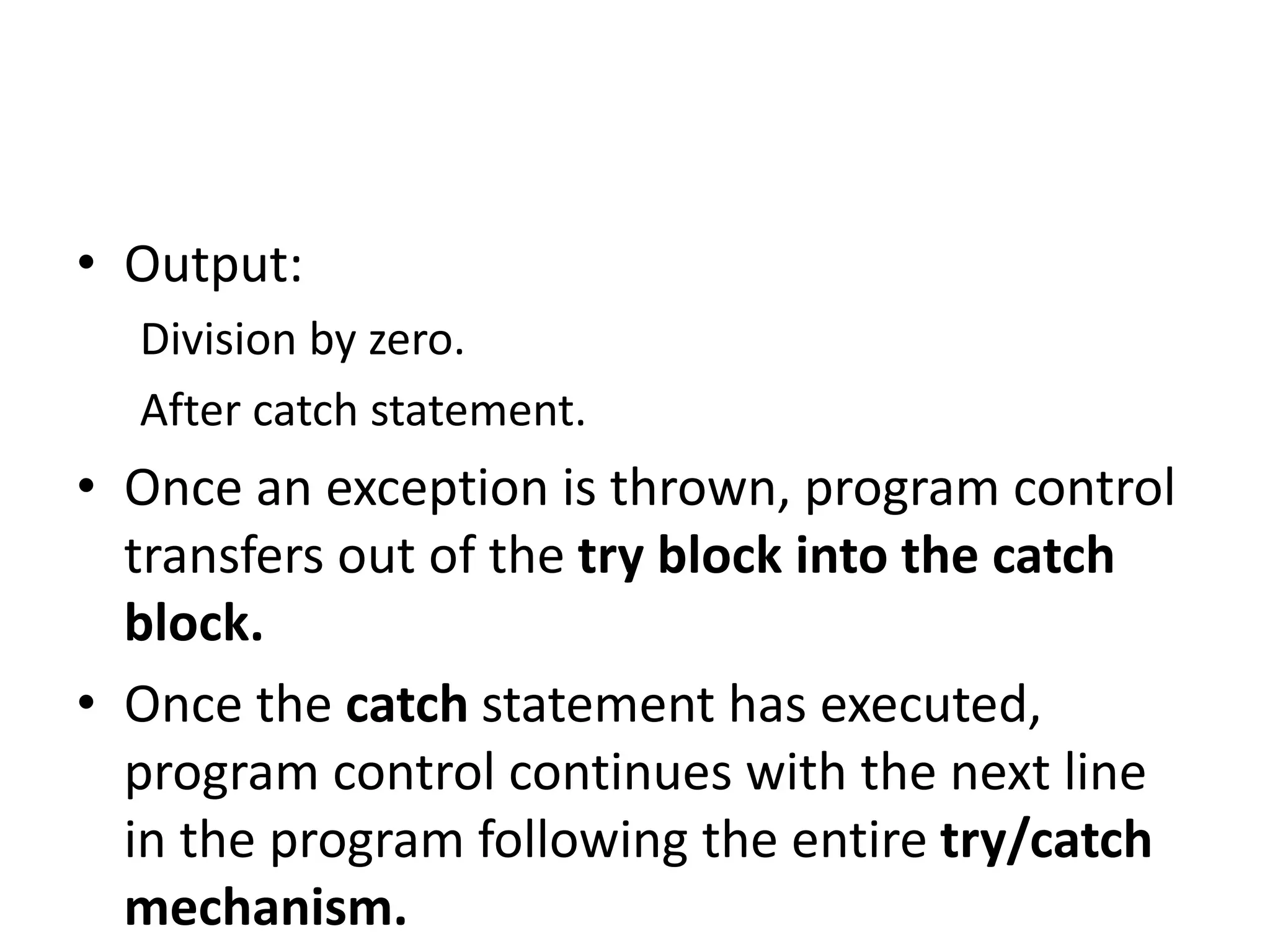 • Output:
Division by zero.
After catch statement.
• Once an exception is thrown, program control
transfers out of the try block into the catch
block.
• Once the catch statement has executed,
program control continues with the next line
in the program following the entire try/catch
mechanism.
 