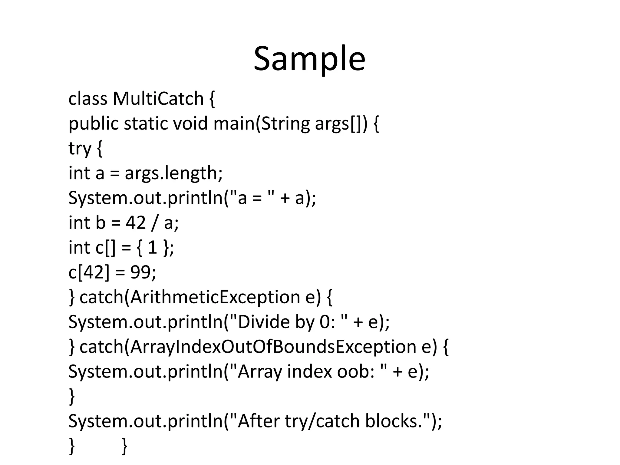 Sample
class MultiCatch {
public static void main(String args[]) {
try {
int a = args.length;
System.out.println("a = " + a);
int b = 42 / a;
int c[] = { 1 };
c[42] = 99;
} catch(ArithmeticException e) {
System.out.println("Divide by 0: " + e);
} catch(ArrayIndexOutOfBoundsException e) {
System.out.println("Array index oob: " + e);
}
System.out.println("After try/catch blocks.");
} }
 