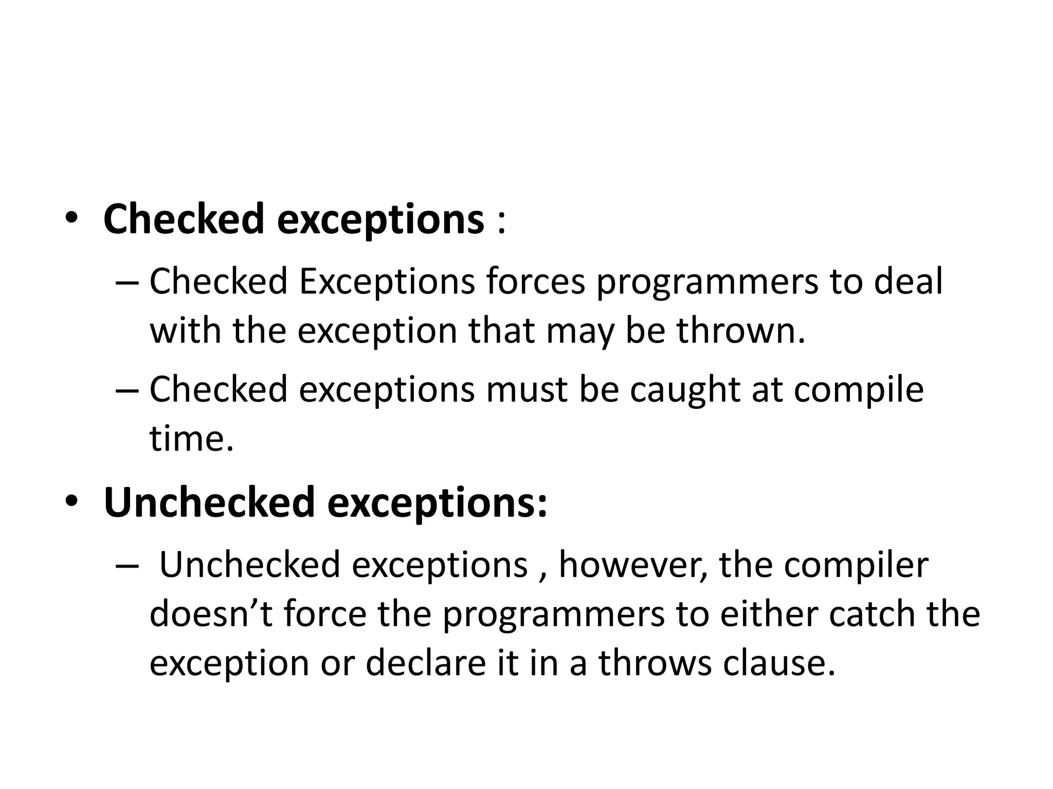 • Checked exceptions :
– Checked Exceptions forces programmers to deal
with the exception that may be thrown.
– Checked exceptions must be caught at compile
time.
• Unchecked exceptions:
– Unchecked exceptions , however, the compiler
doesn’t force the programmers to either catch the
exception or declare it in a throws clause.
 