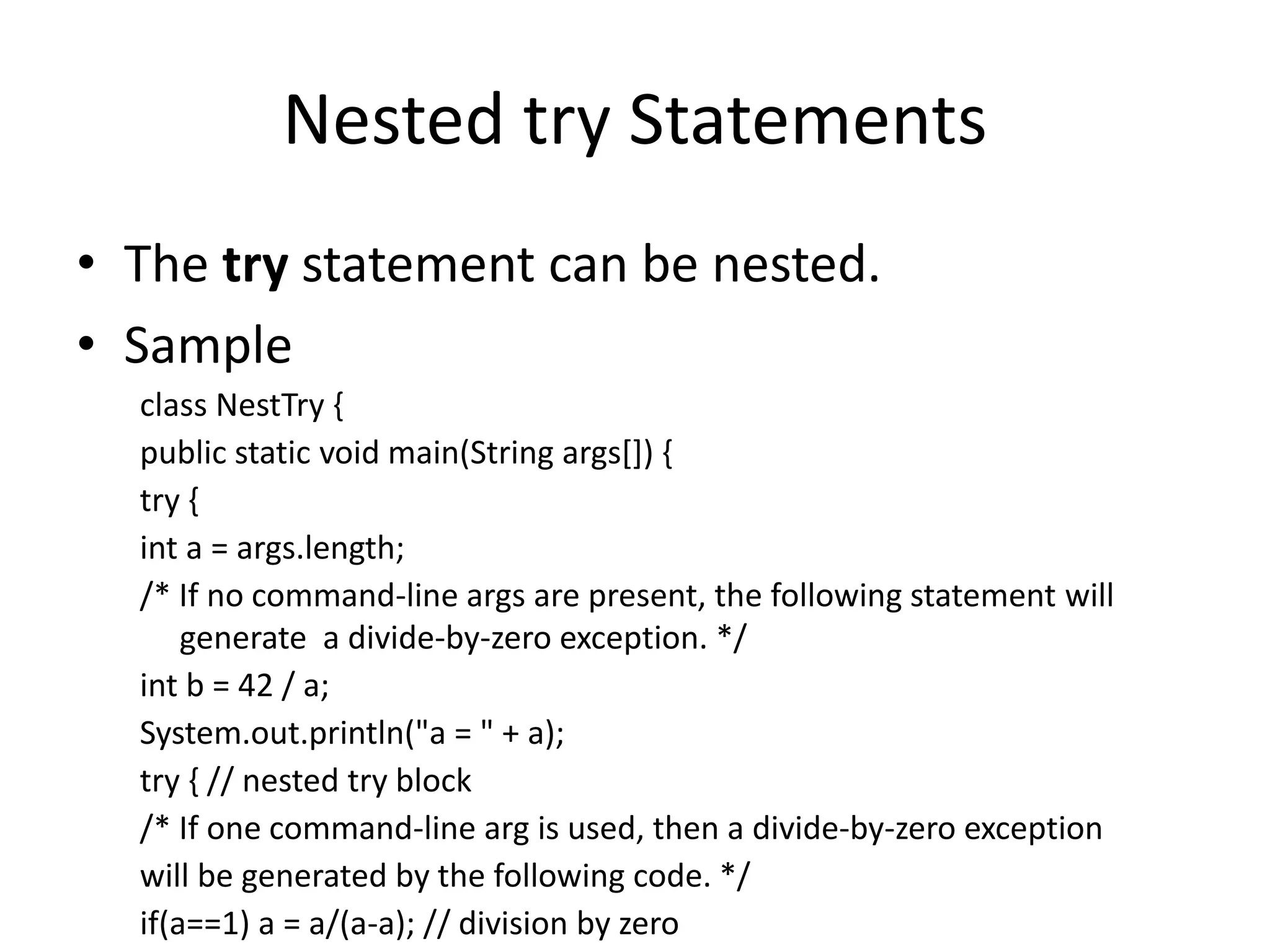 Nested try Statements
• The try statement can be nested.
• Sample
class NestTry {
public static void main(String args[]) {
try {
int a = args.length;
/* If no command-line args are present, the following statement will
generate a divide-by-zero exception. */
int b = 42 / a;
System.out.println("a = " + a);
try { // nested try block
/* If one command-line arg is used, then a divide-by-zero exception
will be generated by the following code. */
if(a==1) a = a/(a-a); // division by zero
 