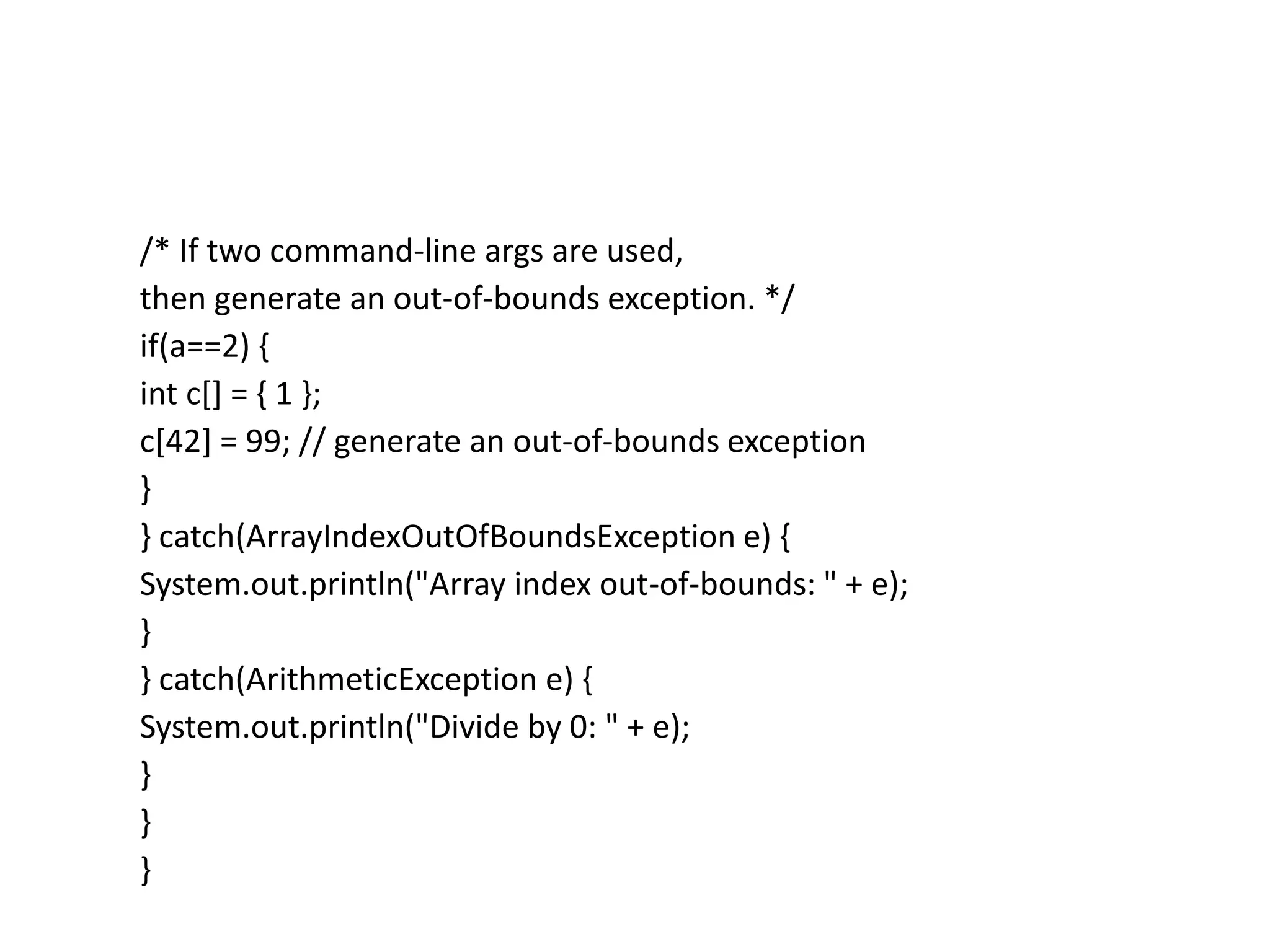 /* If two command-line args are used,
then generate an out-of-bounds exception. */
if(a==2) {
int c[] = { 1 };
c[42] = 99; // generate an out-of-bounds exception
}
} catch(ArrayIndexOutOfBoundsException e) {
System.out.println("Array index out-of-bounds: " + e);
}
} catch(ArithmeticException e) {
System.out.println("Divide by 0: " + e);
}
}
}
 