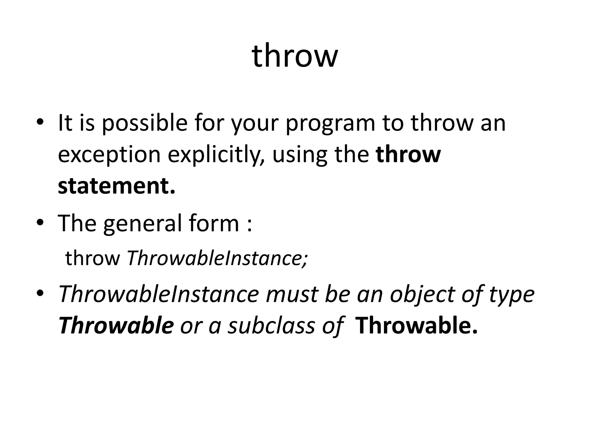 throw
• It is possible for your program to throw an
exception explicitly, using the throw
statement.
• The general form :
throw ThrowableInstance;
• ThrowableInstance must be an object of type
Throwable or a subclass of Throwable.
 