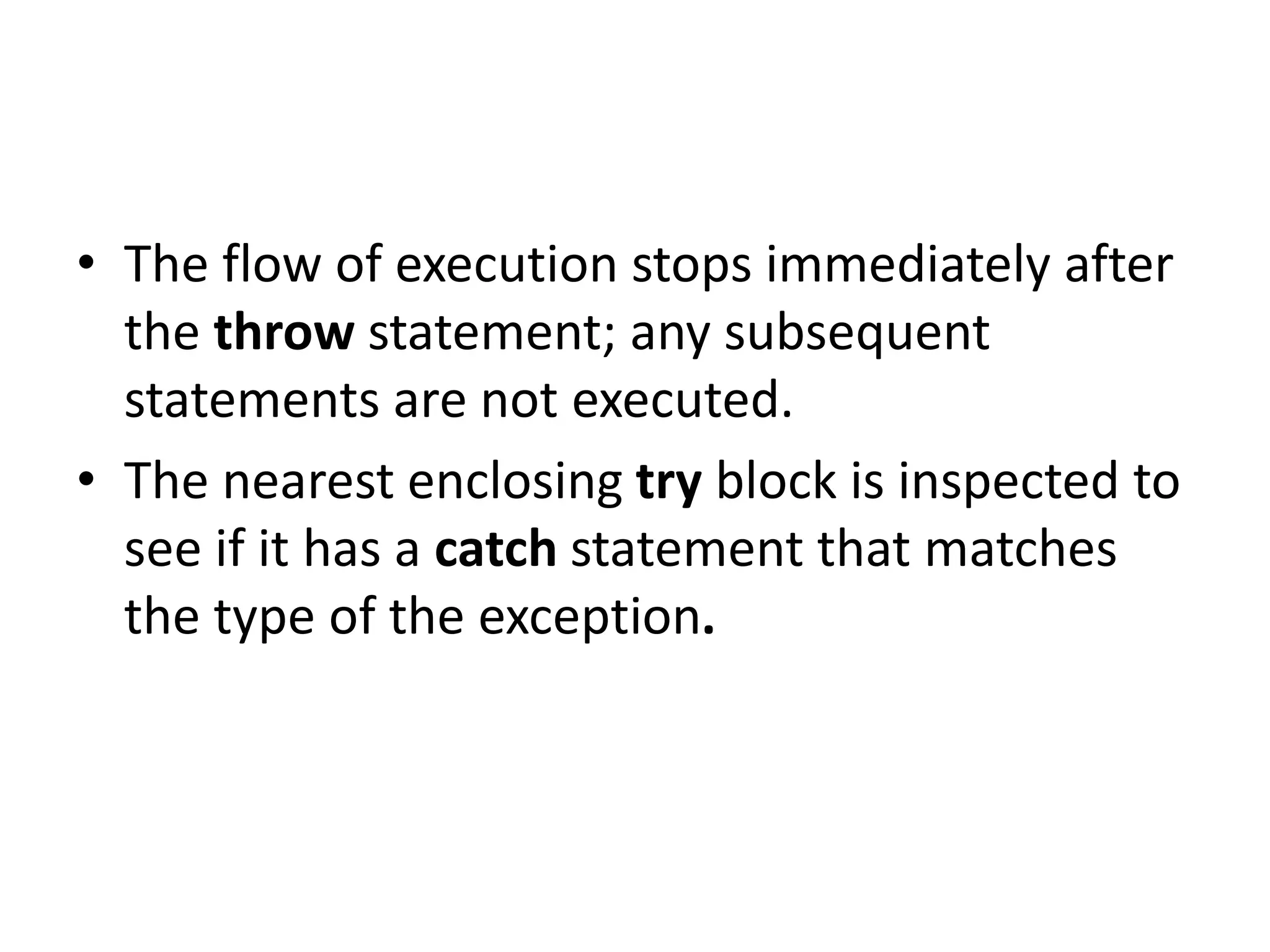 • The flow of execution stops immediately after
the throw statement; any subsequent
statements are not executed.
• The nearest enclosing try block is inspected to
see if it has a catch statement that matches
the type of the exception.
 