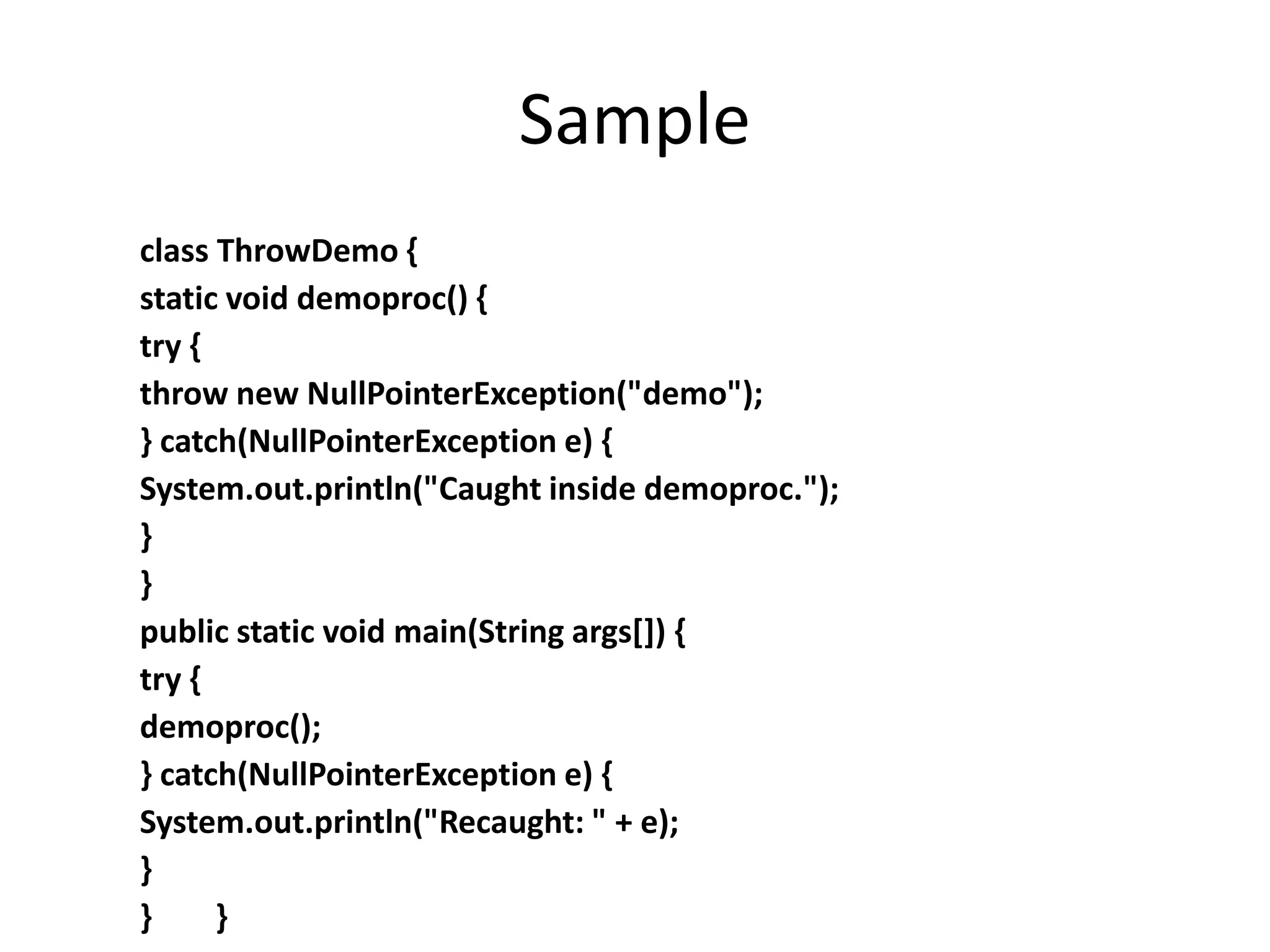 Sample
class ThrowDemo {
static void demoproc() {
try {
throw new NullPointerException("demo");
} catch(NullPointerException e) {
System.out.println("Caught inside demoproc.");
}
}
public static void main(String args[]) {
try {
demoproc();
} catch(NullPointerException e) {
System.out.println("Recaught: " + e);
}
} }
 