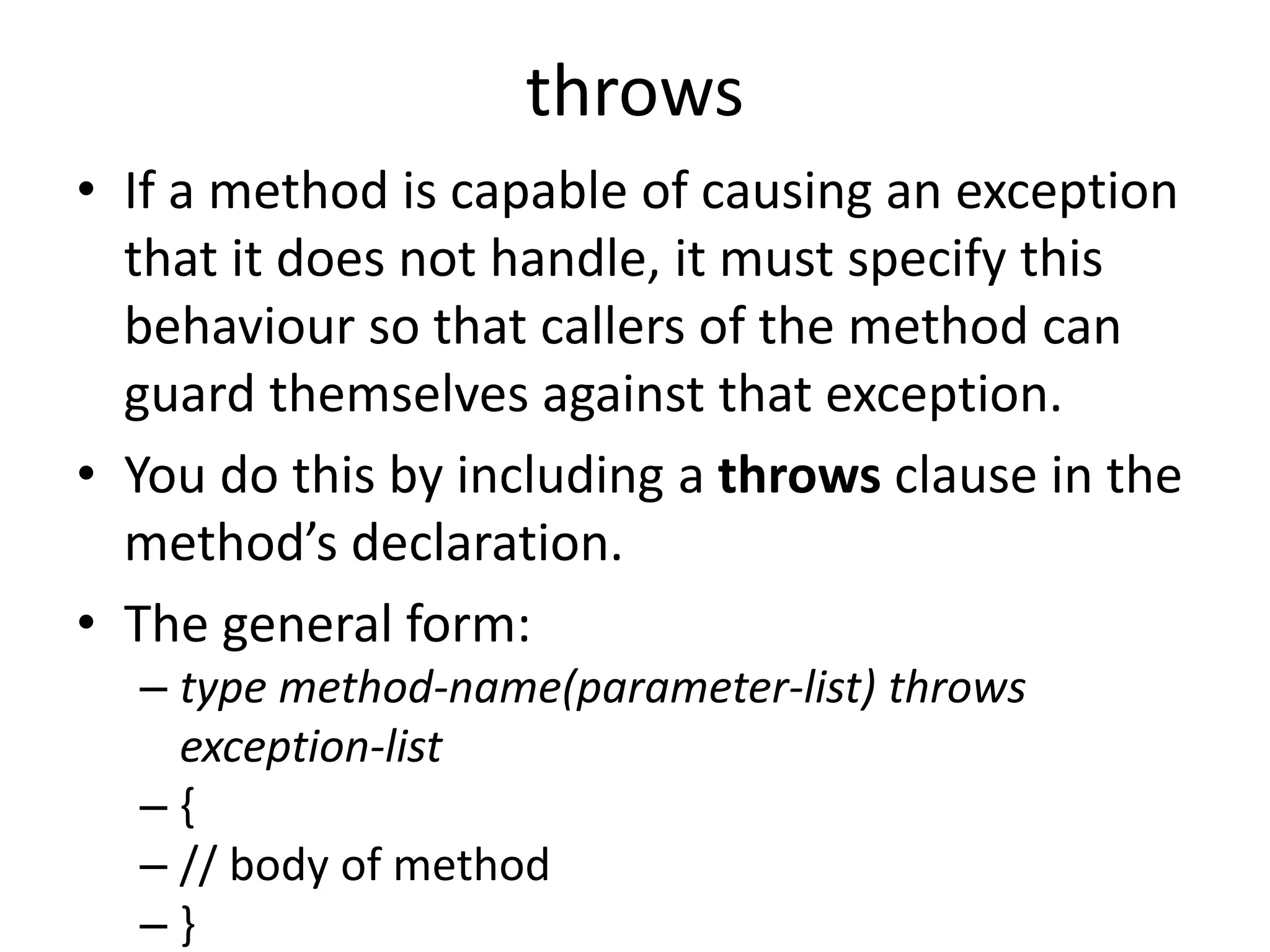 throws
• If a method is capable of causing an exception
that it does not handle, it must specify this
behaviour so that callers of the method can
guard themselves against that exception.
• You do this by including a throws clause in the
method’s declaration.
• The general form:
– type method-name(parameter-list) throws
exception-list
– {
– // body of method
– }
 