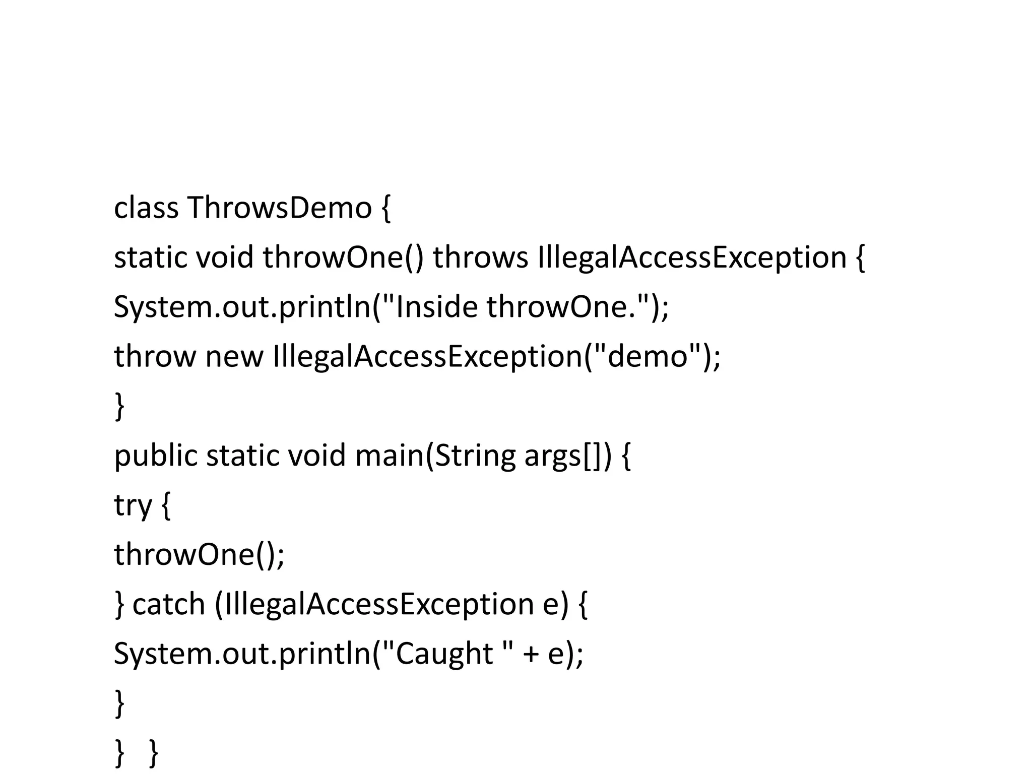 class ThrowsDemo {
static void throwOne() throws IllegalAccessException {
System.out.println("Inside throwOne.");
throw new IllegalAccessException("demo");
}
public static void main(String args[]) {
try {
throwOne();
} catch (IllegalAccessException e) {
System.out.println("Caught " + e);
}
} }
 