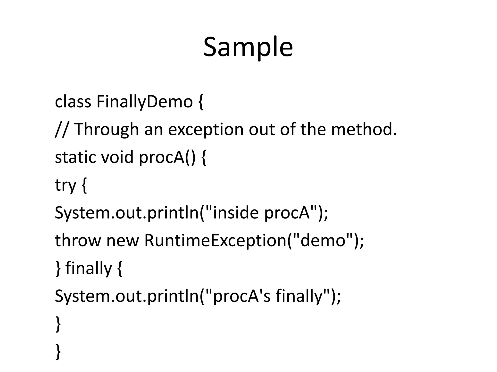 Sample
class FinallyDemo {
// Through an exception out of the method.
static void procA() {
try {
System.out.println("inside procA");
throw new RuntimeException("demo");
} finally {
System.out.println("procA's finally");
}
}
 
