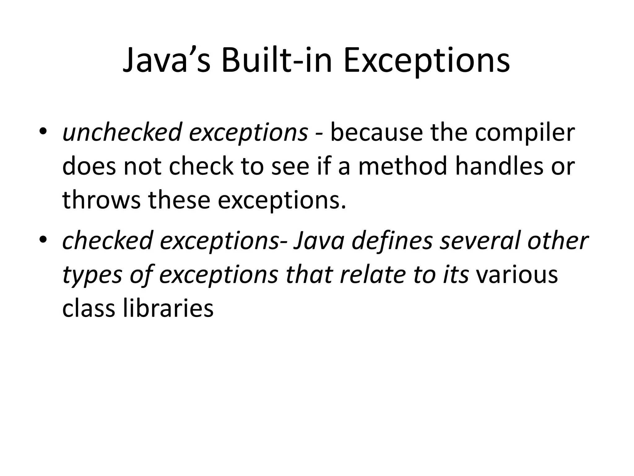 Java’s Built-in Exceptions
• unchecked exceptions - because the compiler
does not check to see if a method handles or
throws these exceptions.
• checked exceptions- Java defines several other
types of exceptions that relate to its various
class libraries
 
