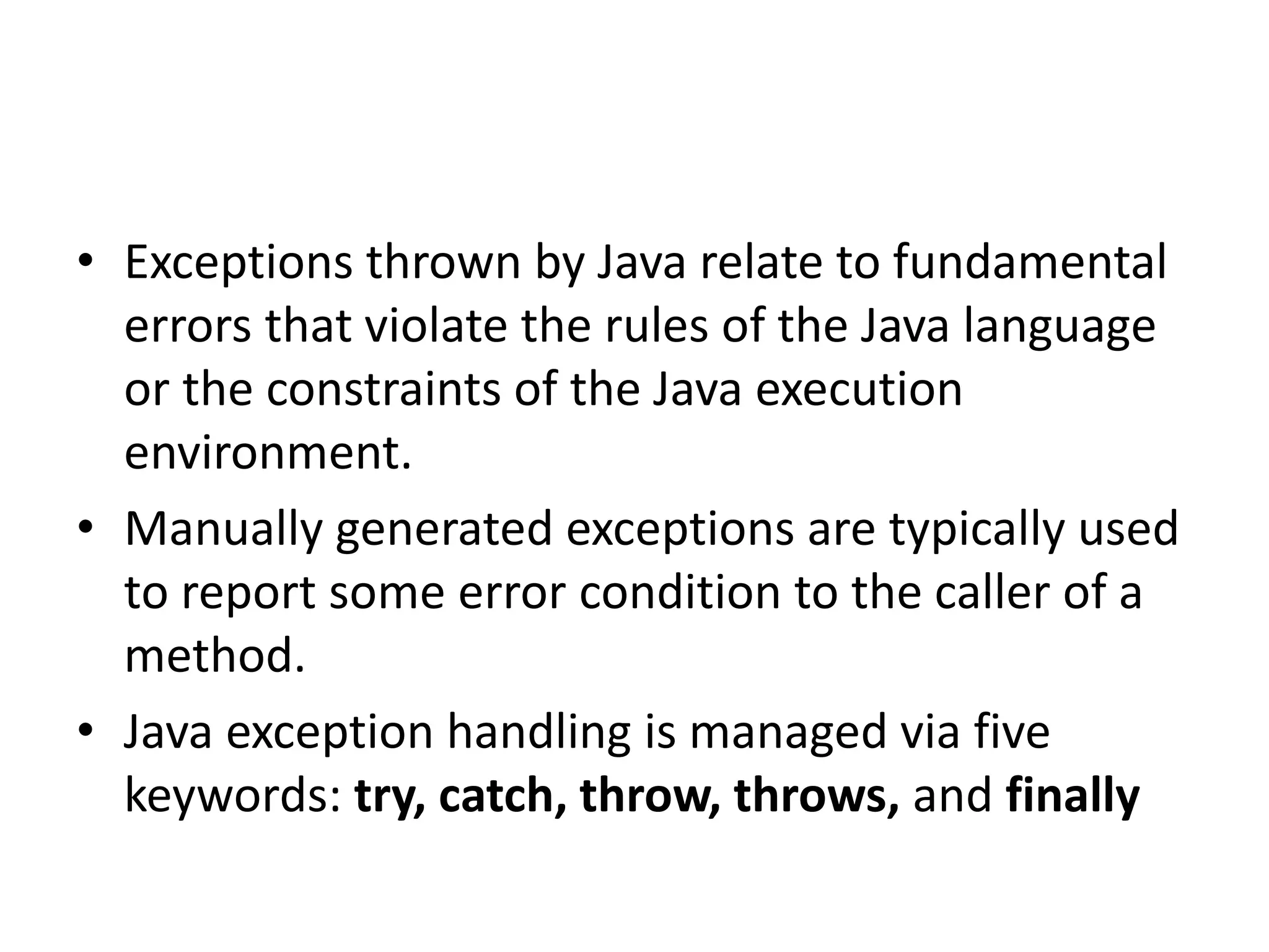 • Exceptions thrown by Java relate to fundamental
errors that violate the rules of the Java language
or the constraints of the Java execution
environment.
• Manually generated exceptions are typically used
to report some error condition to the caller of a
method.
• Java exception handling is managed via five
keywords: try, catch, throw, throws, and finally
 