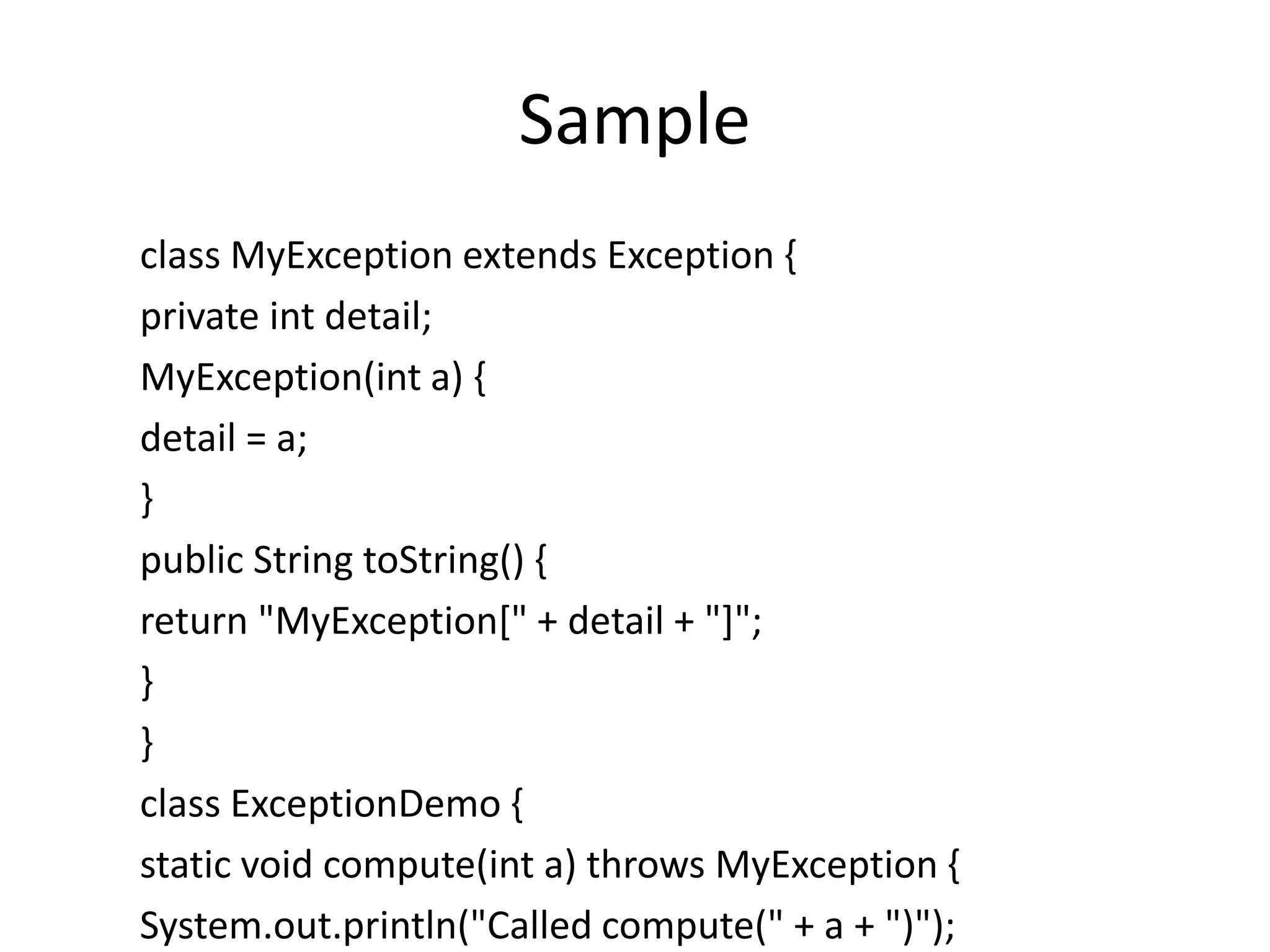 Sample
class MyException extends Exception {
private int detail;
MyException(int a) {
detail = a;
}
public String toString() {
return "MyException[" + detail + "]";
}
}
class ExceptionDemo {
static void compute(int a) throws MyException {
System.out.println("Called compute(" + a + ")");
 