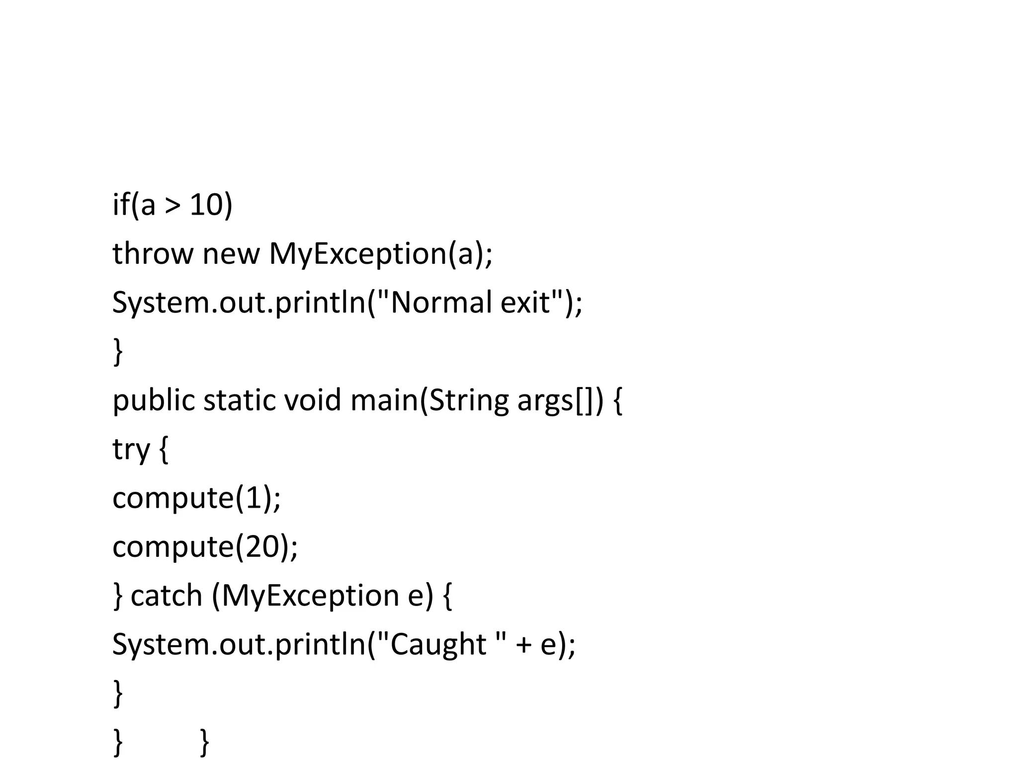 if(a > 10)
throw new MyException(a);
System.out.println("Normal exit");
}
public static void main(String args[]) {
try {
compute(1);
compute(20);
} catch (MyException e) {
System.out.println("Caught " + e);
}
} }
 