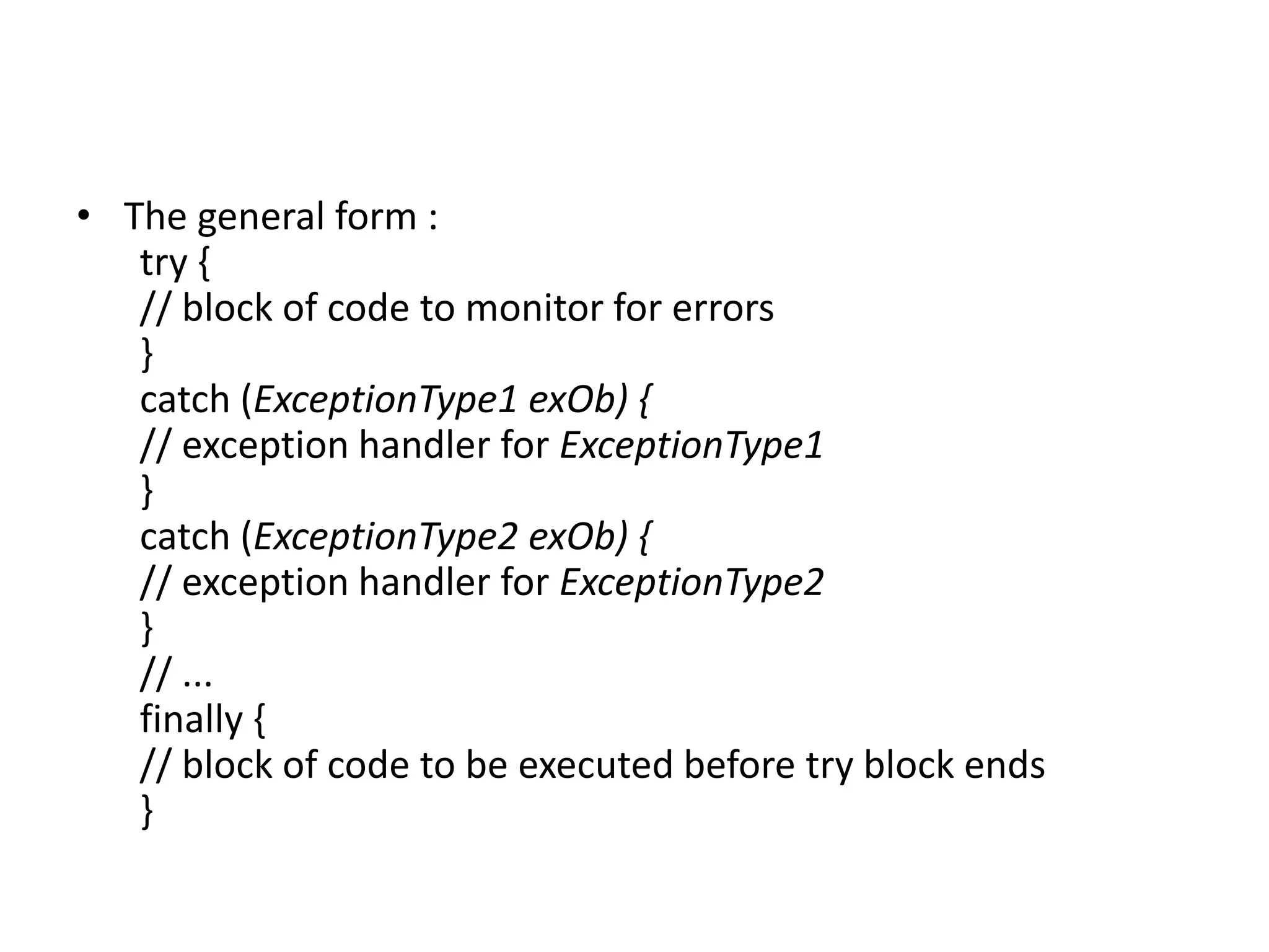 • The general form :
try {
// block of code to monitor for errors
}
catch (ExceptionType1 exOb) {
// exception handler for ExceptionType1
}
catch (ExceptionType2 exOb) {
// exception handler for ExceptionType2
}
// ...
finally {
// block of code to be executed before try block ends
}
 